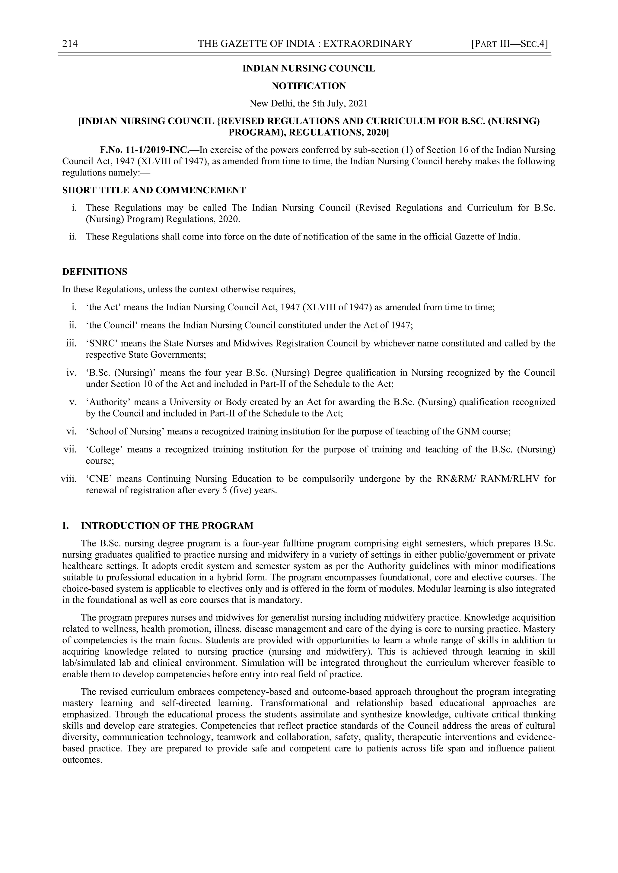 214 THE GAZETTE OF INDIA : EXTRAORDINARY [PART III—SEC.4]
INDIAN NURSING COUNCIL
NOTIFICATION
New Delhi, the 5th July, 2021
[INDIAN NURSING COUNCIL {REVISED REGULATIONS AND CURRICULUM FOR B.SC. (NURSING)
PROGRAM), REGULATIONS, 2020]
F.No. 11-1/2019-INC.—In exercise of the powers conferred by sub-section (1) of Section 16 of the Indian Nursing
Council Act, 1947 (XLVIII of 1947), as amended from time to time, the Indian Nursing Council hereby makes the following
regulations namely:—
SHORT TITLE AND COMMENCEMENT
i. These Regulations may be called The Indian Nursing Council (Revised Regulations and Curriculum for B.Sc.
(Nursing) Program) Regulations, 2020.
ii. These Regulations shall come into force on the date of notification of the same in the official Gazette of India.
DEFINITIONS
In these Regulations, unless the context otherwise requires,
i. ‗the Act‘ means the Indian Nursing Council Act, 1947 (XLVIII of 1947) as amended from time to time;
ii. ‗the Council‘ means the Indian Nursing Council constituted under the Act of 1947;
iii. ‗SNRC‘ means the State Nurses and Midwives Registration Council by whichever name constituted and called by the
respective State Governments;
iv. ‗B.Sc. (Nursing)‘ means the four year B.Sc. (Nursing) Degree qualification in Nursing recognized by the Council
under Section 10 of the Act and included in Part-II of the Schedule to the Act;
v. ‗Authority‘ means a University or Body created by an Act for awarding the B.Sc. (Nursing) qualification recognized
by the Council and included in Part-II of the Schedule to the Act;
vi. ‗School of Nursing‘ means a recognized training institution for the purpose of teaching of the GNM course;
vii. ‗College‘ means a recognized training institution for the purpose of training and teaching of the B.Sc. (Nursing)
course;
viii. ‗CNE‘ means Continuing Nursing Education to be compulsorily undergone by the RN&RM/ RANM/RLHV for
renewal of registration after every 5 (five) years.
I. INTRODUCTION OF THE PROGRAM
The B.Sc. nursing degree program is a four-year fulltime program comprising eight semesters, which prepares B.Sc.
nursing graduates qualified to practice nursing and midwifery in a variety of settings in either public/government or private
healthcare settings. It adopts credit system and semester system as per the Authority guidelines with minor modifications
suitable to professional education in a hybrid form. The program encompasses foundational, core and elective courses. The
choice-based system is applicable to electives only and is offered in the form of modules. Modular learning is also integrated
in the foundational as well as core courses that is mandatory.
The program prepares nurses and midwives for generalist nursing including midwifery practice. Knowledge acquisition
related to wellness, health promotion, illness, disease management and care of the dying is core to nursing practice. Mastery
of competencies is the main focus. Students are provided with opportunities to learn a whole range of skills in addition to
acquiring knowledge related to nursing practice (nursing and midwifery). This is achieved through learning in skill
lab/simulated lab and clinical environment. Simulation will be integrated throughout the curriculum wherever feasible to
enable them to develop competencies before entry into real field of practice.
The revised curriculum embraces competency-based and outcome-based approach throughout the program integrating
mastery learning and self-directed learning. Transformational and relationship based educational approaches are
emphasized. Through the educational process the students assimilate and synthesize knowledge, cultivate critical thinking
skills and develop care strategies. Competencies that reflect practice standards of the Council address the areas of cultural
diversity, communication technology, teamwork and collaboration, safety, quality, therapeutic interventions and evidence-
based practice. They are prepared to provide safe and competent care to patients across life span and influence patient
outcomes.
 