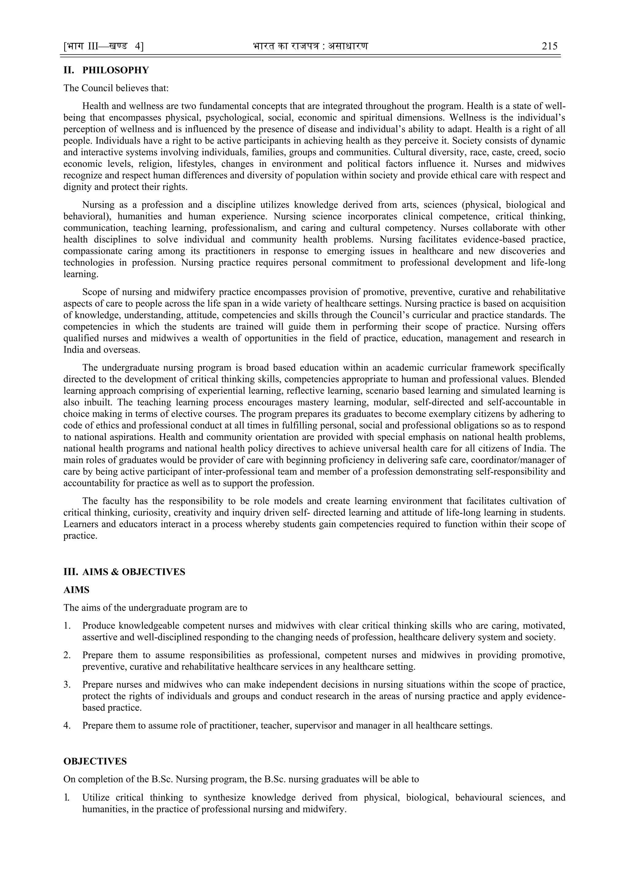 [भाग III—खण्‍
ड 4] भारत‍का‍राजपत्र‍:‍असाधारण 215
II. PHILOSOPHY
The Council believes that:
Health and wellness are two fundamental concepts that are integrated throughout the program. Health is a state of well-
being that encompasses physical, psychological, social, economic and spiritual dimensions. Wellness is the individual‘s
perception of wellness and is influenced by the presence of disease and individual‘s ability to adapt. Health is a right of all
people. Individuals have a right to be active participants in achieving health as they perceive it. Society consists of dynamic
and interactive systems involving individuals, families, groups and communities. Cultural diversity, race, caste, creed, socio
economic levels, religion, lifestyles, changes in environment and political factors influence it. Nurses and midwives
recognize and respect human differences and diversity of population within society and provide ethical care with respect and
dignity and protect their rights.
Nursing as a profession and a discipline utilizes knowledge derived from arts, sciences (physical, biological and
behavioral), humanities and human experience. Nursing science incorporates clinical competence, critical thinking,
communication, teaching learning, professionalism, and caring and cultural competency. Nurses collaborate with other
health disciplines to solve individual and community health problems. Nursing facilitates evidence-based practice,
compassionate caring among its practitioners in response to emerging issues in healthcare and new discoveries and
technologies in profession. Nursing practice requires personal commitment to professional development and life-long
learning.
Scope of nursing and midwifery practice encompasses provision of promotive, preventive, curative and rehabilitative
aspects of care to people across the life span in a wide variety of healthcare settings. Nursing practice is based on acquisition
of knowledge, understanding, attitude, competencies and skills through the Council‘s curricular and practice standards. The
competencies in which the students are trained will guide them in performing their scope of practice. Nursing offers
qualified nurses and midwives a wealth of opportunities in the field of practice, education, management and research in
India and overseas.
The undergraduate nursing program is broad based education within an academic curricular framework specifically
directed to the development of critical thinking skills, competencies appropriate to human and professional values. Blended
learning approach comprising of experiential learning, reflective learning, scenario based learning and simulated learning is
also inbuilt. The teaching learning process encourages mastery learning, modular, self-directed and self-accountable in
choice making in terms of elective courses. The program prepares its graduates to become exemplary citizens by adhering to
code of ethics and professional conduct at all times in fulfilling personal, social and professional obligations so as to respond
to national aspirations. Health and community orientation are provided with special emphasis on national health problems,
national health programs and national health policy directives to achieve universal health care for all citizens of India. The
main roles of graduates would be provider of care with beginning proficiency in delivering safe care, coordinator/manager of
care by being active participant of inter-professional team and member of a profession demonstrating self-responsibility and
accountability for practice as well as to support the profession.
The faculty has the responsibility to be role models and create learning environment that facilitates cultivation of
critical thinking, curiosity, creativity and inquiry driven self- directed learning and attitude of life-long learning in students.
Learners and educators interact in a process whereby students gain competencies required to function within their scope of
practice.
III. AIMS & OBJECTIVES
AIMS
The aims of the undergraduate program are to
1. Produce knowledgeable competent nurses and midwives with clear critical thinking skills who are caring, motivated,
assertive and well-disciplined responding to the changing needs of profession, healthcare delivery system and society.
2. Prepare them to assume responsibilities as professional, competent nurses and midwives in providing promotive,
preventive, curative and rehabilitative healthcare services in any healthcare setting.
3. Prepare nurses and midwives who can make independent decisions in nursing situations within the scope of practice,
protect the rights of individuals and groups and conduct research in the areas of nursing practice and apply evidence-
based practice.
4. Prepare them to assume role of practitioner, teacher, supervisor and manager in all healthcare settings.
OBJECTIVES
On completion of the B.Sc. Nursing program, the B.Sc. nursing graduates will be able to
1. Utilize critical thinking to synthesize knowledge derived from physical, biological, behavioural sciences, and
humanities, in the practice of professional nursing and midwifery.
 