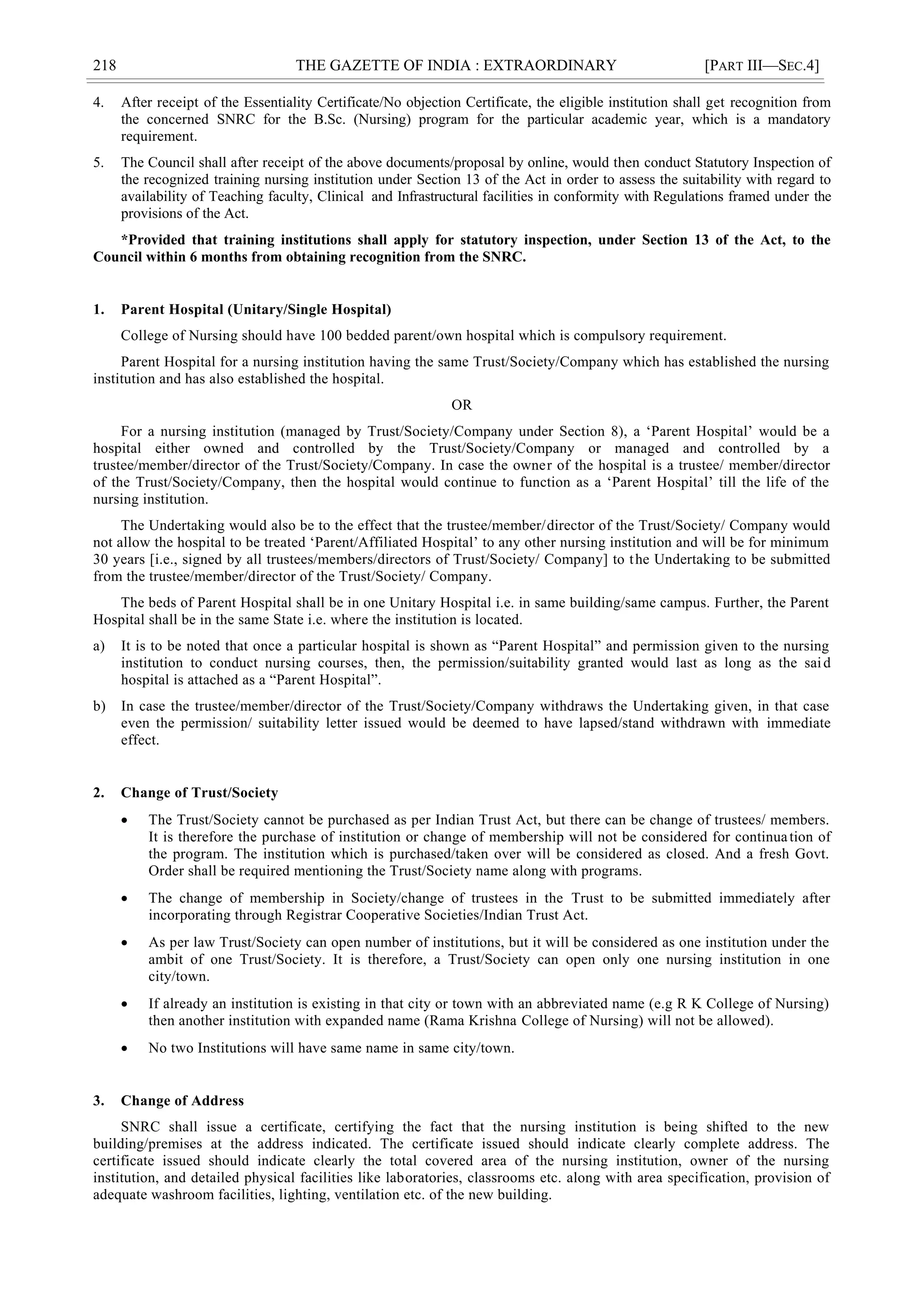 218 THE GAZETTE OF INDIA : EXTRAORDINARY [PART III—SEC.4]
4. After receipt of the Essentiality Certificate/No objection Certificate, the eligible institution shall get recognition from
the concerned SNRC for the B.Sc. (Nursing) program for the particular academic year, which is a mandatory
requirement.
5. The Council shall after receipt of the above documents/proposal by online, would then conduct Statutory Inspection of
the recognized training nursing institution under Section 13 of the Act in order to assess the suitability with regard to
availability of Teaching faculty, Clinical and Infrastructural facilities in conformity with Regulations framed under the
provisions of the Act.
*Provided that training institutions shall apply for statutory inspection, under Section 13 of the Act, to the
Council within 6 months from obtaining recognition from the SNRC.
1. Parent Hospital (Unitary/Single Hospital)
College of Nursing should have 100 bedded parent/own hospital which is compulsory requirement.
Parent Hospital for a nursing institution having the same Trust/Society/Company which has established the nursing
institution and has also established the hospital.
OR
For a nursing institution (managed by Trust/Society/Company under Section 8), a ‗Parent Hospital‘ would be a
hospital either owned and controlled by the Trust/Society/Company or managed and controlled by a
trustee/member/director of the Trust/Society/Company. In case the owner of the hospital is a trustee/ member/director
of the Trust/Society/Company, then the hospital would continue to function as a ‗Parent Hospital‘ till the life of the
nursing institution.
The Undertaking would also be to the effect that the trustee/member/director of the Trust/Society/ Company would
not allow the hospital to be treated ‗Parent/Affiliated Hospital‘ to any other nursing institution and will be for minimum
30 years [i.e., signed by all trustees/members/directors of Trust/Society/ Company] to the Undertaking to be submitted
from the trustee/member/director of the Trust/Society/ Company.
The beds of Parent Hospital shall be in one Unitary Hospital i.e. in same building/same campus. Further, the Parent
Hospital shall be in the same State i.e. where the institution is located.
a) It is to be noted that once a particular hospital is shown as ―Parent Hospital‖ and permission given to the nursing
institution to conduct nursing courses, then, the permission/suitability granted would last as long as the said
hospital is attached as a ―Parent Hospital‖.
b) In case the trustee/member/director of the Trust/Society/Company withdraws the Undertaking given, in that case
even the permission/ suitability letter issued would be deemed to have lapsed/stand withdrawn with immediate
effect.
2. Change of Trust/Society
 The Trust/Society cannot be purchased as per Indian Trust Act, but there can be change of trustees/ members.
It is therefore the purchase of institution or change of membership will not be considered for continuation of
the program. The institution which is purchased/taken over will be considered as closed. And a fresh Govt.
Order shall be required mentioning the Trust/Society name along with programs.
 The change of membership in Society/change of trustees in the Trust to be submitted immediately after
incorporating through Registrar Cooperative Societies/Indian Trust Act.
 As per law Trust/Society can open number of institutions, but it will be considered as one institution under the
ambit of one Trust/Society. It is therefore, a Trust/Society can open only one nursing institution in one
city/town.
 If already an institution is existing in that city or town with an abbreviated name (e.g R K College of Nursing)
then another institution with expanded name (Rama Krishna College of Nursing) will not be allowed).
 No two Institutions will have same name in same city/town.
3. Change of Address
SNRC shall issue a certificate, certifying the fact that the nursing institution is being shifted to the new
building/premises at the address indicated. The certificate issued should indicate clearly complete address. The
certificate issued should indicate clearly the total covered area of the nursing institution, owner of the nursing
institution, and detailed physical facilities like laboratories, classrooms etc. along with area specification, provision of
adequate washroom facilities, lighting, ventilation etc. of the new building.
 
