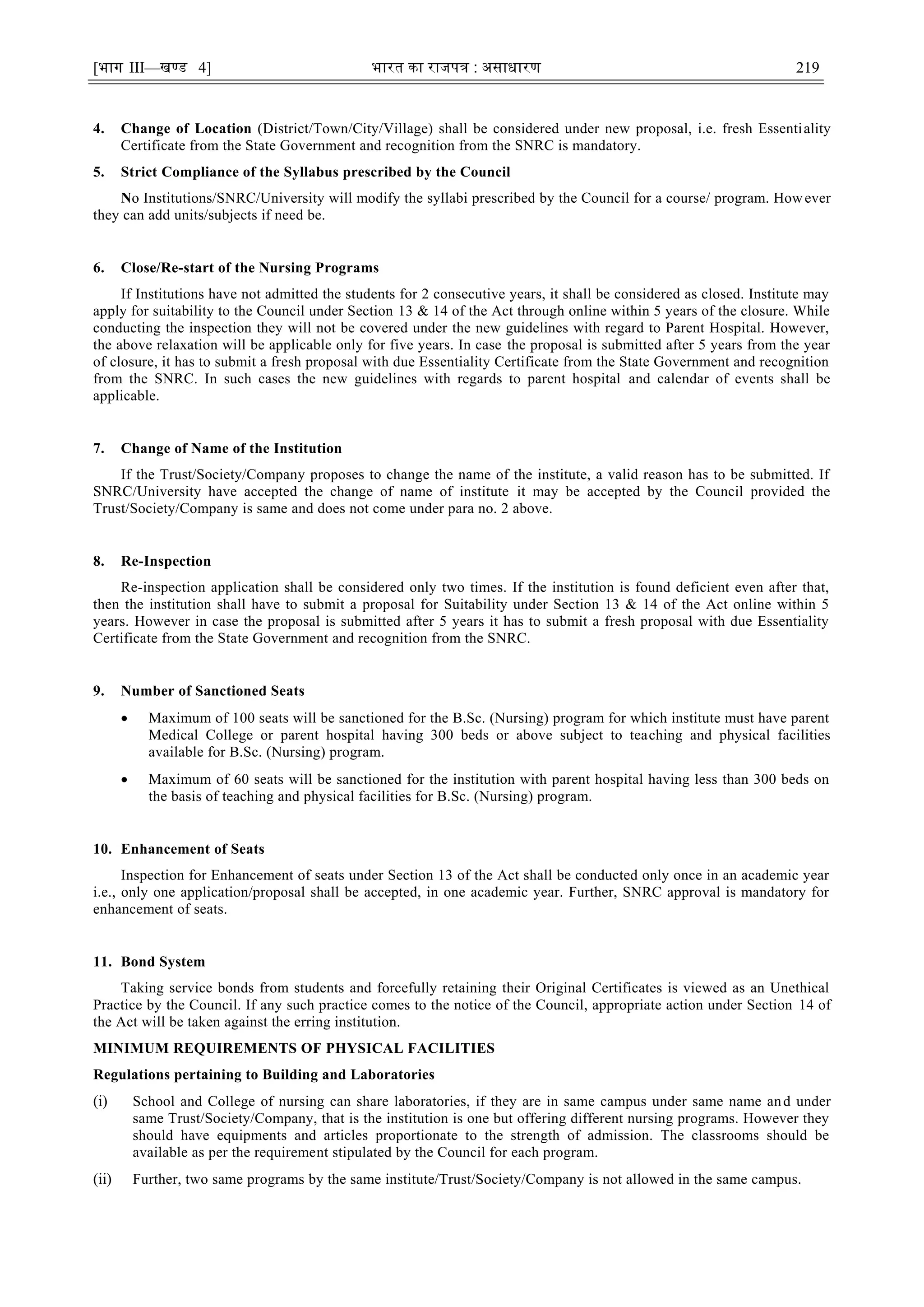 [भाग III—खण्‍
ड 4] भारत‍का‍राजपत्र‍:‍असाधारण 219
4. Change of Location (District/Town/City/Village) shall be considered under new proposal, i.e. fresh Essentiality
Certificate from the State Government and recognition from the SNRC is mandatory.
5. Strict Compliance of the Syllabus prescribed by the Council
No Institutions/SNRC/University will modify the syllabi prescribed by the Council for a course/ program. However
they can add units/subjects if need be.
6. Close/Re-start of the Nursing Programs
If Institutions have not admitted the students for 2 consecutive years, it shall be considered as closed. Institute may
apply for suitability to the Council under Section 13 & 14 of the Act through online within 5 years of the closure. While
conducting the inspection they will not be covered under the new guidelines with regard to Parent Hospital. However,
the above relaxation will be applicable only for five years. In case the proposal is submitted after 5 years from the year
of closure, it has to submit a fresh proposal with due Essentiality Certificate from the State Government and recognition
from the SNRC. In such cases the new guidelines with regards to parent hospital and calendar of events shall be
applicable.
7. Change of Name of the Institution
If the Trust/Society/Company proposes to change the name of the institute, a valid reason has to be submitted. If
SNRC/University have accepted the change of name of institute it may be accepted by the Council provided the
Trust/Society/Company is same and does not come under para no. 2 above.
8. Re-Inspection
Re-inspection application shall be considered only two times. If the institution is found deficient even after that,
then the institution shall have to submit a proposal for Suitability under Section 13 & 14 of the Act online within 5
years. However in case the proposal is submitted after 5 years it has to submit a fresh proposal with due Essentiality
Certificate from the State Government and recognition from the SNRC.
9. Number of Sanctioned Seats
 Maximum of 100 seats will be sanctioned for the B.Sc. (Nursing) program for which institute must have parent
Medical College or parent hospital having 300 beds or above subject to teaching and physical facilities
available for B.Sc. (Nursing) program.
 Maximum of 60 seats will be sanctioned for the institution with parent hospital having less than 300 beds on
the basis of teaching and physical facilities for B.Sc. (Nursing) program.
10. Enhancement of Seats
Inspection for Enhancement of seats under Section 13 of the Act shall be conducted only once in an academic year
i.e., only one application/proposal shall be accepted, in one academic year. Further, SNRC approval is mandatory for
enhancement of seats.
11. Bond System
Taking service bonds from students and forcefully retaining their Original Certificates is viewed as an Unethical
Practice by the Council. If any such practice comes to the notice of the Council, appropriate action under Section 14 of
the Act will be taken against the erring institution.
MINIMUM REQUIREMENTS OF PHYSICAL FACILITIES
Regulations pertaining to Building and Laboratories
(i) School and College of nursing can share laboratories, if they are in same campus under same name and under
same Trust/Society/Company, that is the institution is one but offering different nursing programs. However they
should have equipments and articles proportionate to the strength of admission. The classrooms should be
available as per the requirement stipulated by the Council for each program.
(ii) Further, two same programs by the same institute/Trust/Society/Company is not allowed in the same campus.
 