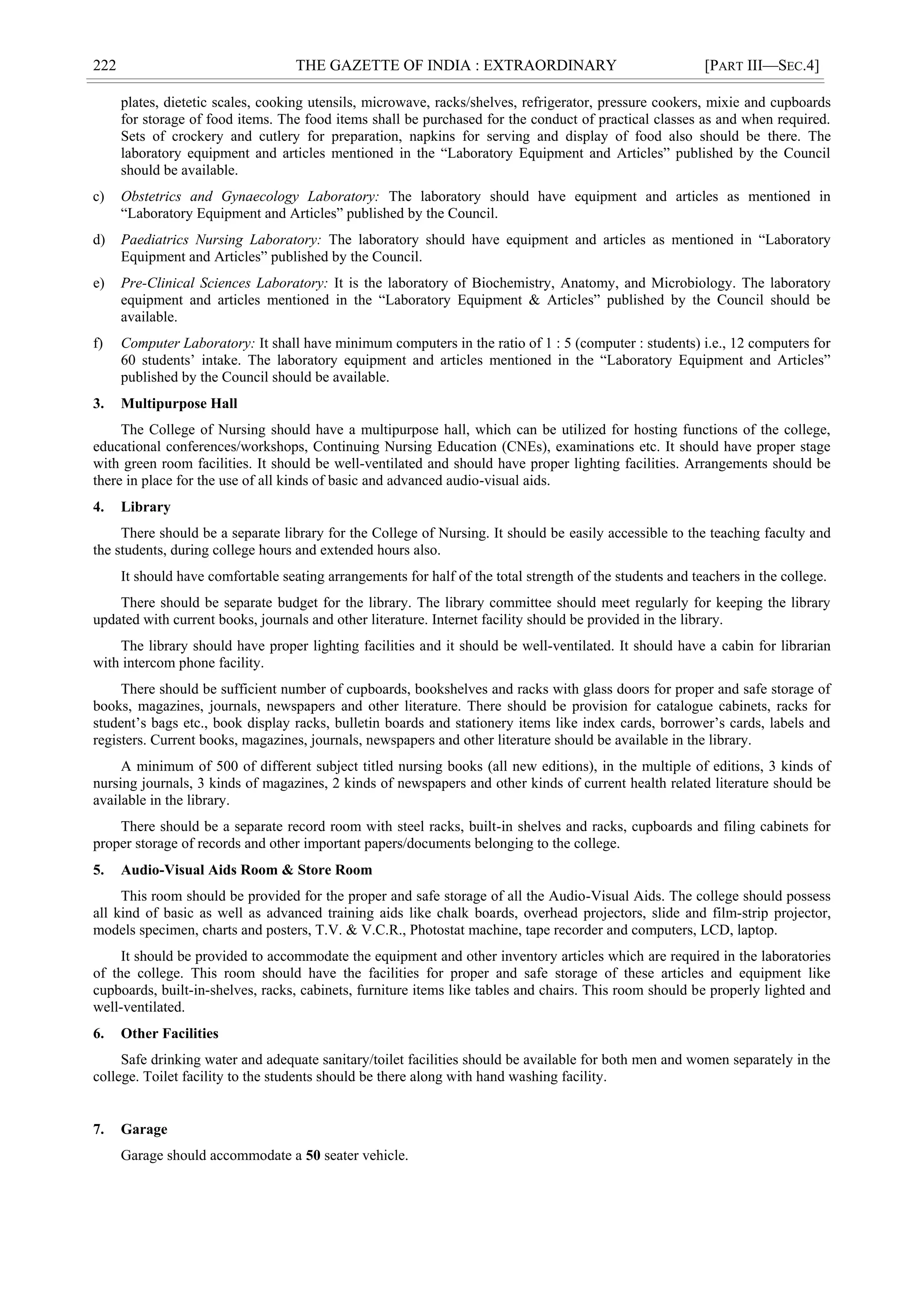 222 THE GAZETTE OF INDIA : EXTRAORDINARY [PART III—SEC.4]
plates, dietetic scales, cooking utensils, microwave, racks/shelves, refrigerator, pressure cookers, mixie and cupboards
for storage of food items. The food items shall be purchased for the conduct of practical classes as and when required.
Sets of crockery and cutlery for preparation, napkins for serving and display of food also should be there. The
laboratory equipment and articles mentioned in the ―Laboratory Equipment and Articles‖ published by the Council
should be available.
c) Obstetrics and Gynaecology Laboratory: The laboratory should have equipment and articles as mentioned in
―Laboratory Equipment and Articles‖ published by the Council.
d) Paediatrics Nursing Laboratory: The laboratory should have equipment and articles as mentioned in ―Laboratory
Equipment and Articles‖ published by the Council.
e) Pre-Clinical Sciences Laboratory: It is the laboratory of Biochemistry, Anatomy, and Microbiology. The laboratory
equipment and articles mentioned in the ―Laboratory Equipment & Articles‖ published by the Council should be
available.
f) Computer Laboratory: It shall have minimum computers in the ratio of 1 : 5 (computer : students) i.e., 12 computers for
60 students‘ intake. The laboratory equipment and articles mentioned in the ―Laboratory Equipment and Articles‖
published by the Council should be available.
3. Multipurpose Hall
The College of Nursing should have a multipurpose hall, which can be utilized for hosting functions of the college,
educational conferences/workshops, Continuing Nursing Education (CNEs), examinations etc. It should have proper stage
with green room facilities. It should be well-ventilated and should have proper lighting facilities. Arrangements should be
there in place for the use of all kinds of basic and advanced audio-visual aids.
4. Library
There should be a separate library for the College of Nursing. It should be easily accessible to the teaching faculty and
the students, during college hours and extended hours also.
It should have comfortable seating arrangements for half of the total strength of the students and teachers in the college.
There should be separate budget for the library. The library committee should meet regularly for keeping the library
updated with current books, journals and other literature. Internet facility should be provided in the library.
The library should have proper lighting facilities and it should be well-ventilated. It should have a cabin for librarian
with intercom phone facility.
There should be sufficient number of cupboards, bookshelves and racks with glass doors for proper and safe storage of
books, magazines, journals, newspapers and other literature. There should be provision for catalogue cabinets, racks for
student‘s bags etc., book display racks, bulletin boards and stationery items like index cards, borrower‘s cards, labels and
registers. Current books, magazines, journals, newspapers and other literature should be available in the library.
A minimum of 500 of different subject titled nursing books (all new editions), in the multiple of editions, 3 kinds of
nursing journals, 3 kinds of magazines, 2 kinds of newspapers and other kinds of current health related literature should be
available in the library.
There should be a separate record room with steel racks, built-in shelves and racks, cupboards and filing cabinets for
proper storage of records and other important papers/documents belonging to the college.
5. Audio-Visual Aids Room & Store Room
This room should be provided for the proper and safe storage of all the Audio-Visual Aids. The college should possess
all kind of basic as well as advanced training aids like chalk boards, overhead projectors, slide and film-strip projector,
models specimen, charts and posters, T.V. & V.C.R., Photostat machine, tape recorder and computers, LCD, laptop.
It should be provided to accommodate the equipment and other inventory articles which are required in the laboratories
of the college. This room should have the facilities for proper and safe storage of these articles and equipment like
cupboards, built-in-shelves, racks, cabinets, furniture items like tables and chairs. This room should be properly lighted and
well-ventilated.
6. Other Facilities
Safe drinking water and adequate sanitary/toilet facilities should be available for both men and women separately in the
college. Toilet facility to the students should be there along with hand washing facility.
7. Garage
Garage should accommodate a 50 seater vehicle.
 