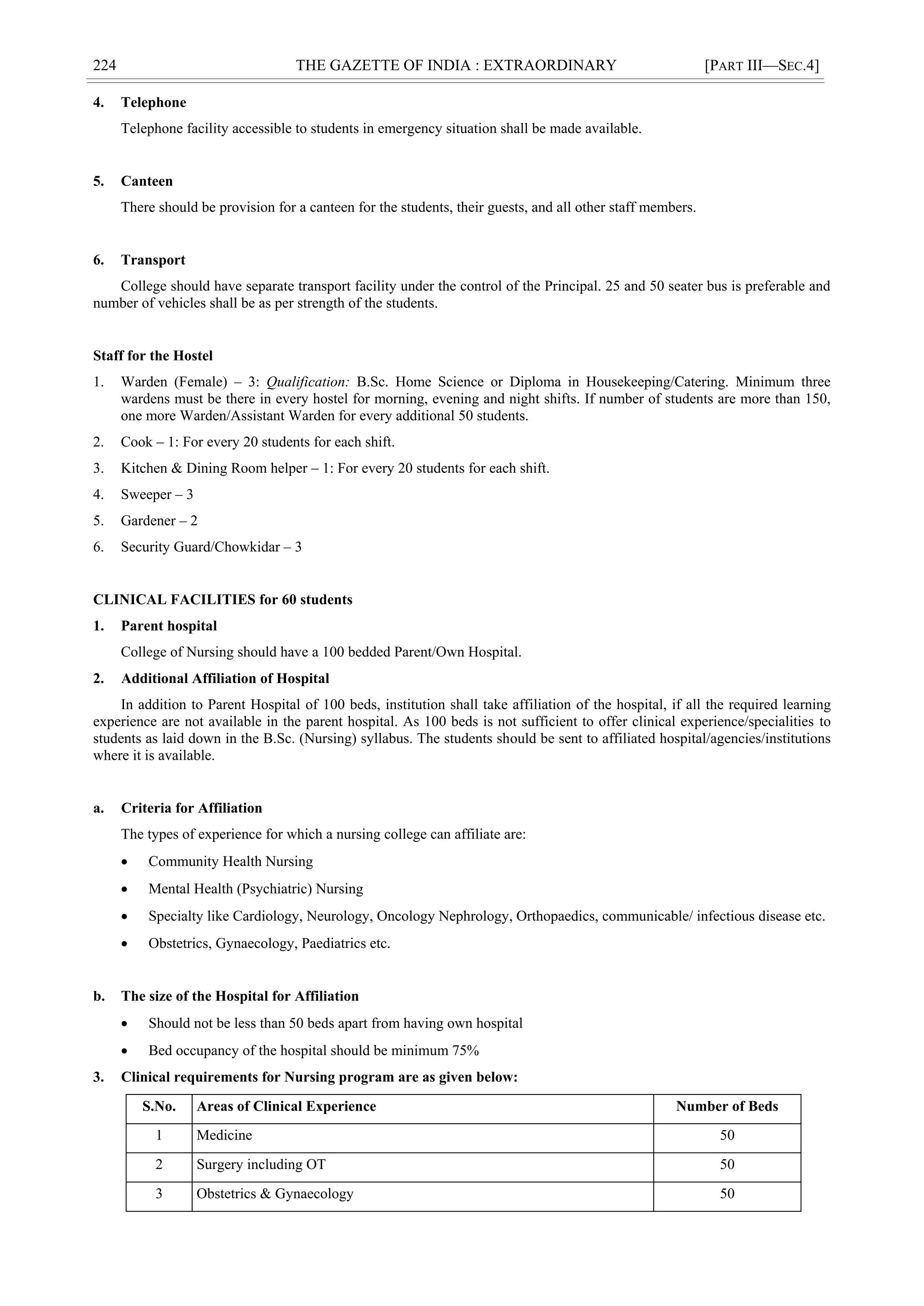 224 THE GAZETTE OF INDIA : EXTRAORDINARY [PART III—SEC.4]
4. Telephone
Telephone facility accessible to students in emergency situation shall be made available.
5. Canteen
There should be provision for a canteen for the students, their guests, and all other staff members.
6. Transport
College should have separate transport facility under the control of the Principal. 25 and 50 seater bus is preferable and
number of vehicles shall be as per strength of the students.
Staff for the Hostel
1. Warden (Female) – 3: Qualification: B.Sc. Home Science or Diploma in Housekeeping/Catering. Minimum three
wardens must be there in every hostel for morning, evening and night shifts. If number of students are more than 150,
one more Warden/Assistant Warden for every additional 50 students.
2. Cook – 1: For every 20 students for each shift.
3. Kitchen & Dining Room helper – 1: For every 20 students for each shift.
4. Sweeper – 3
5. Gardener – 2
6. Security Guard/Chowkidar – 3
CLINICAL FACILITIES for 60 students
1. Parent hospital
College of Nursing should have a 100 bedded Parent/Own Hospital.
2. Additional Affiliation of Hospital
In addition to Parent Hospital of 100 beds, institution shall take affiliation of the hospital, if all the required learning
experience are not available in the parent hospital. As 100 beds is not sufficient to offer clinical experience/specialities to
students as laid down in the B.Sc. (Nursing) syllabus. The students should be sent to affiliated hospital/agencies/institutions
where it is available.
a. Criteria for Affiliation
The types of experience for which a nursing college can affiliate are:
 Community Health Nursing
 Mental Health (Psychiatric) Nursing
 Specialty like Cardiology, Neurology, Oncology Nephrology, Orthopaedics, communicable/ infectious disease etc.
 Obstetrics, Gynaecology, Paediatrics etc.
b. The size of the Hospital for Affiliation
 Should not be less than 50 beds apart from having own hospital
 Bed occupancy of the hospital should be minimum 75%
3. Clinical requirements for Nursing program are as given below:
S.No. Areas of Clinical Experience Number of Beds
1 Medicine 50
2 Surgery including OT 50
3 Obstetrics & Gynaecology 50
 