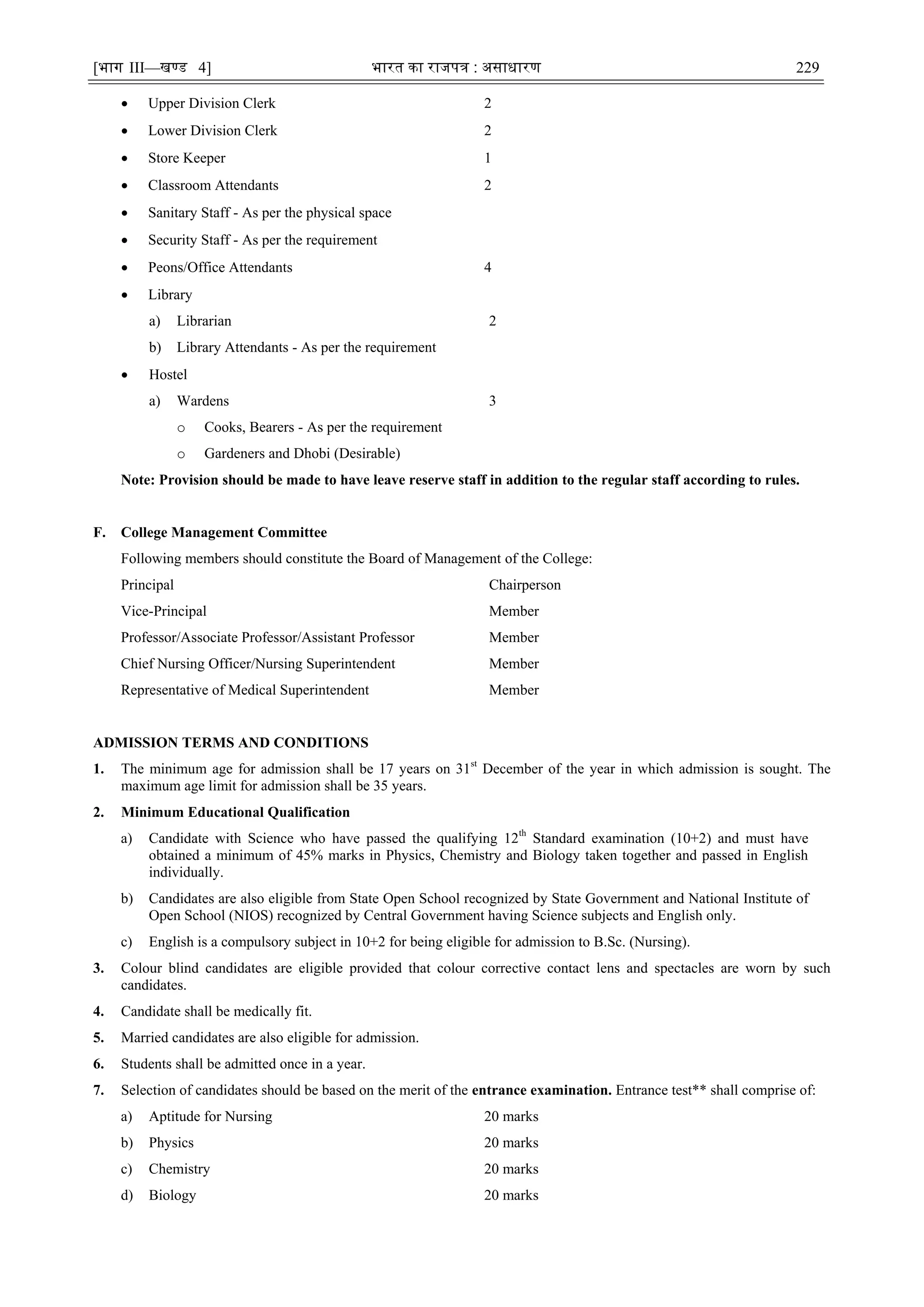 [भाग III—खण्‍
ड 4] भारत‍का‍राजपत्र‍:‍असाधारण 229
 Upper Division Clerk 2
 Lower Division Clerk 2
 Store Keeper 1
 Classroom Attendants 2
 Sanitary Staff - As per the physical space
 Security Staff - As per the requirement
 Peons/Office Attendants 4
 Library
a) Librarian 2
b) Library Attendants - As per the requirement
 Hostel
a) Wardens 3
o Cooks, Bearers - As per the requirement
o Gardeners and Dhobi (Desirable)
Note: Provision should be made to have leave reserve staff in addition to the regular staff according to rules.
F. College Management Committee
Following members should constitute the Board of Management of the College:
Principal Chairperson
Vice-Principal Member
Professor/Associate Professor/Assistant Professor Member
Chief Nursing Officer/Nursing Superintendent Member
Representative of Medical Superintendent Member
ADMISSION TERMS AND CONDITIONS
1. The minimum age for admission shall be 17 years on 31st
December of the year in which admission is sought. The
maximum age limit for admission shall be 35 years.
2. Minimum Educational Qualification
a) Candidate with Science who have passed the qualifying 12th
Standard examination (10+2) and must have
obtained a minimum of 45% marks in Physics, Chemistry and Biology taken together and passed in English
individually.
b) Candidates are also eligible from State Open School recognized by State Government and National Institute of
Open School (NIOS) recognized by Central Government having Science subjects and English only.
c) English is a compulsory subject in 10+2 for being eligible for admission to B.Sc. (Nursing).
3. Colour blind candidates are eligible provided that colour corrective contact lens and spectacles are worn by such
candidates.
4. Candidate shall be medically fit.
5. Married candidates are also eligible for admission.
6. Students shall be admitted once in a year.
7. Selection of candidates should be based on the merit of the entrance examination. Entrance test** shall comprise of:
a) Aptitude for Nursing 20 marks
b) Physics 20 marks
c) Chemistry 20 marks
d) Biology 20 marks
 