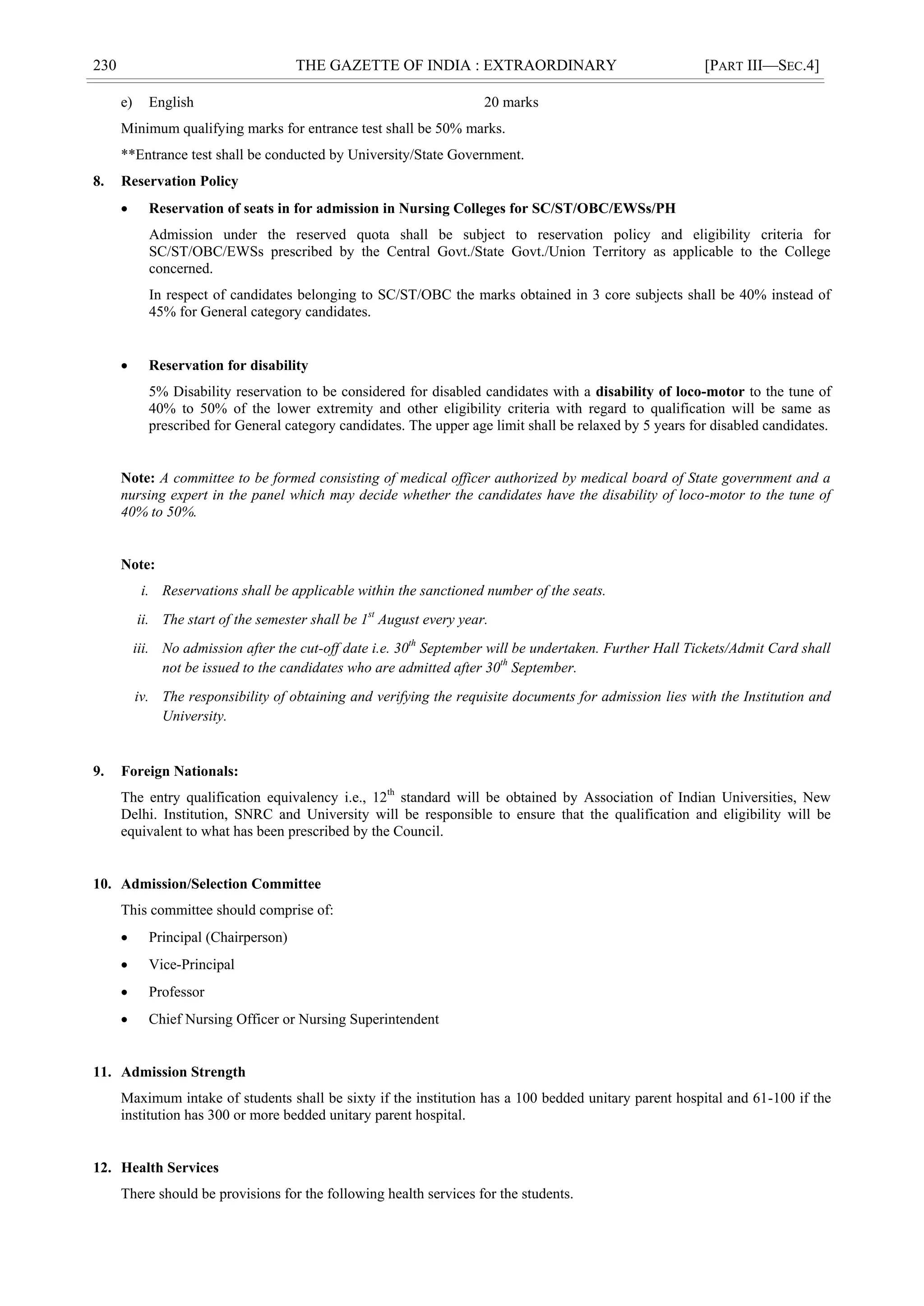230 THE GAZETTE OF INDIA : EXTRAORDINARY [PART III—SEC.4]
e) English 20 marks
Minimum qualifying marks for entrance test shall be 50% marks.
**Entrance test shall be conducted by University/State Government.
8. Reservation Policy
 Reservation of seats in for admission in Nursing Colleges for SC/ST/OBC/EWSs/PH
Admission under the reserved quota shall be subject to reservation policy and eligibility criteria for
SC/ST/OBC/EWSs prescribed by the Central Govt./State Govt./Union Territory as applicable to the College
concerned.
In respect of candidates belonging to SC/ST/OBC the marks obtained in 3 core subjects shall be 40% instead of
45% for General category candidates.
 Reservation for disability
5% Disability reservation to be considered for disabled candidates with a disability of loco-motor to the tune of
40% to 50% of the lower extremity and other eligibility criteria with regard to qualification will be same as
prescribed for General category candidates. The upper age limit shall be relaxed by 5 years for disabled candidates.
Note: A committee to be formed consisting of medical officer authorized by medical board of State government and a
nursing expert in the panel which may decide whether the candidates have the disability of loco-motor to the tune of
40% to 50%.
Note:
i. Reservations shall be applicable within the sanctioned number of the seats.
ii. The start of the semester shall be 1st
August every year.
iii. No admission after the cut-off date i.e. 30th
September will be undertaken. Further Hall Tickets/Admit Card shall
not be issued to the candidates who are admitted after 30th
September.
iv. The responsibility of obtaining and verifying the requisite documents for admission lies with the Institution and
University.
9. Foreign Nationals:
The entry qualification equivalency i.e., 12th
standard will be obtained by Association of Indian Universities, New
Delhi. Institution, SNRC and University will be responsible to ensure that the qualification and eligibility will be
equivalent to what has been prescribed by the Council.
10. Admission/Selection Committee
This committee should comprise of:
 Principal (Chairperson)
 Vice-Principal
 Professor
 Chief Nursing Officer or Nursing Superintendent
11. Admission Strength
Maximum intake of students shall be sixty if the institution has a 100 bedded unitary parent hospital and 61-100 if the
institution has 300 or more bedded unitary parent hospital.
12. Health Services
There should be provisions for the following health services for the students.
 