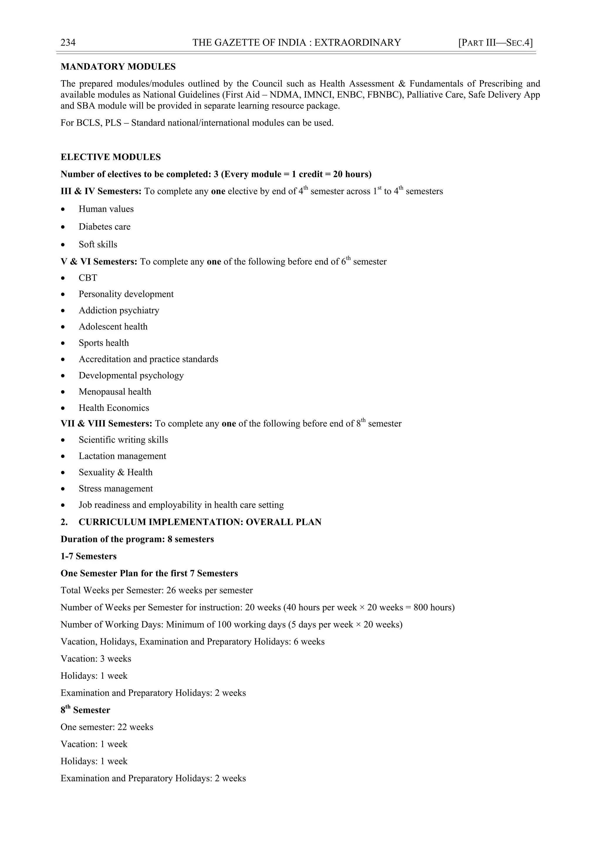 234 THE GAZETTE OF INDIA : EXTRAORDINARY [PART III—SEC.4]
MANDATORY MODULES
The prepared modules/modules outlined by the Council such as Health Assessment & Fundamentals of Prescribing and
available modules as National Guidelines (First Aid – NDMA, IMNCI, ENBC, FBNBC), Palliative Care, Safe Delivery App
and SBA module will be provided in separate learning resource package.
For BCLS, PLS – Standard national/international modules can be used.
ELECTIVE MODULES
Number of electives to be completed: 3 (Every module = 1 credit = 20 hours)
III & IV Semesters: To complete any one elective by end of 4th
semester across 1st
to 4th
semesters
 Human values
 Diabetes care
 Soft skills
V & VI Semesters: To complete any one of the following before end of 6th
semester
 CBT
 Personality development
 Addiction psychiatry
 Adolescent health
 Sports health
 Accreditation and practice standards
 Developmental psychology
 Menopausal health
 Health Economics
VII & VIII Semesters: To complete any one of the following before end of 8th
semester
 Scientific writing skills
 Lactation management
 Sexuality & Health
 Stress management
 Job readiness and employability in health care setting
2. CURRICULUM IMPLEMENTATION: OVERALL PLAN
Duration of the program: 8 semesters
1-7 Semesters
One Semester Plan for the first 7 Semesters
Total Weeks per Semester: 26 weeks per semester
Number of Weeks per Semester for instruction: 20 weeks (40 hours per week × 20 weeks = 800 hours)
Number of Working Days: Minimum of 100 working days (5 days per week × 20 weeks)
Vacation, Holidays, Examination and Preparatory Holidays: 6 weeks
Vacation: 3 weeks
Holidays: 1 week
Examination and Preparatory Holidays: 2 weeks
8th
Semester
One semester: 22 weeks
Vacation: 1 week
Holidays: 1 week
Examination and Preparatory Holidays: 2 weeks
 