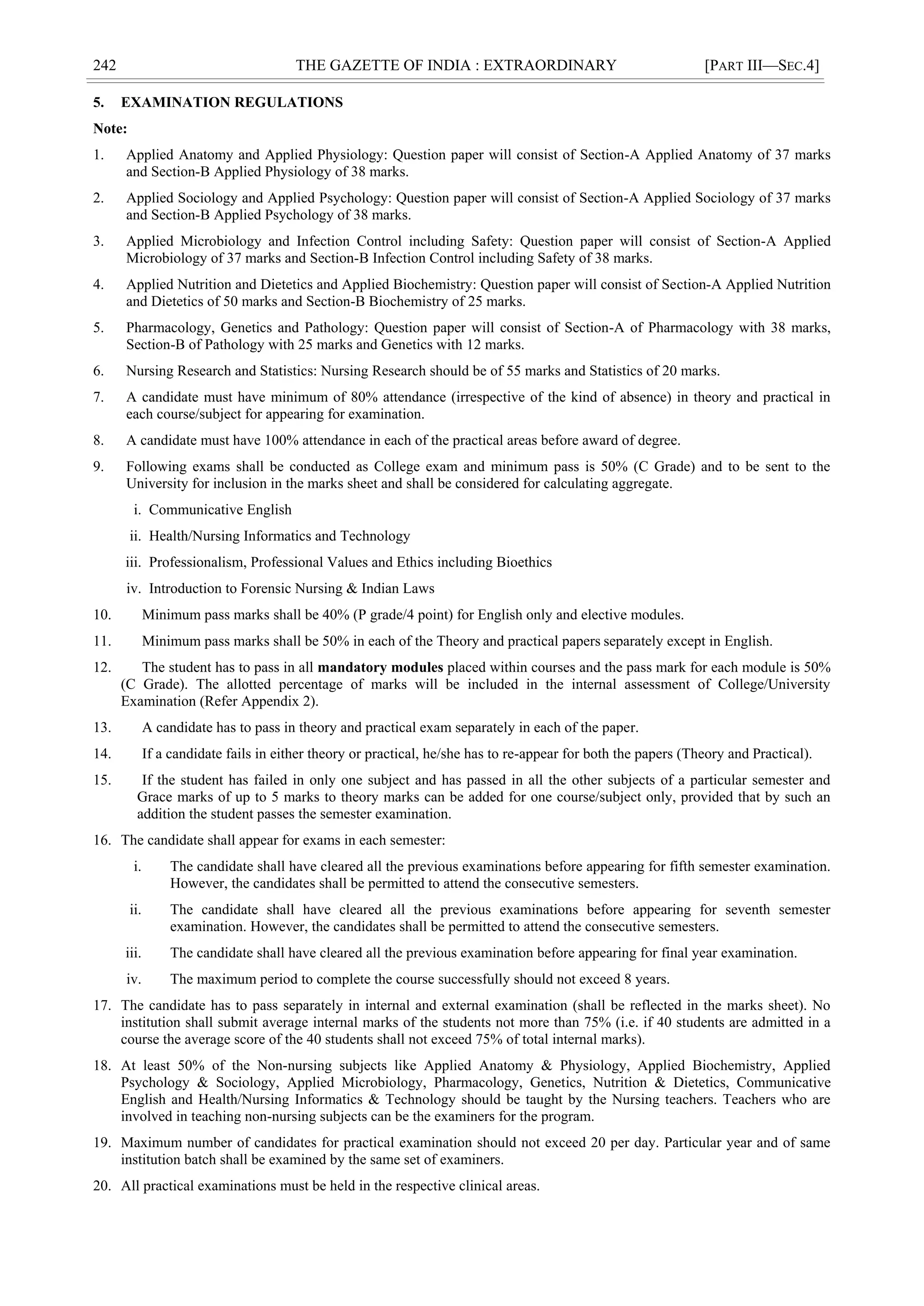 242 THE GAZETTE OF INDIA : EXTRAORDINARY [PART III—SEC.4]
5. EXAMINATION REGULATIONS
Note:
1. Applied Anatomy and Applied Physiology: Question paper will consist of Section-A Applied Anatomy of 37 marks
and Section-B Applied Physiology of 38 marks.
2. Applied Sociology and Applied Psychology: Question paper will consist of Section-A Applied Sociology of 37 marks
and Section-B Applied Psychology of 38 marks.
3. Applied Microbiology and Infection Control including Safety: Question paper will consist of Section-A Applied
Microbiology of 37 marks and Section-B Infection Control including Safety of 38 marks.
4. Applied Nutrition and Dietetics and Applied Biochemistry: Question paper will consist of Section-A Applied Nutrition
and Dietetics of 50 marks and Section-B Biochemistry of 25 marks.
5. Pharmacology, Genetics and Pathology: Question paper will consist of Section-A of Pharmacology with 38 marks,
Section-B of Pathology with 25 marks and Genetics with 12 marks.
6. Nursing Research and Statistics: Nursing Research should be of 55 marks and Statistics of 20 marks.
7. A candidate must have minimum of 80% attendance (irrespective of the kind of absence) in theory and practical in
each course/subject for appearing for examination.
8. A candidate must have 100% attendance in each of the practical areas before award of degree.
9. Following exams shall be conducted as College exam and minimum pass is 50% (C Grade) and to be sent to the
University for inclusion in the marks sheet and shall be considered for calculating aggregate.
i. Communicative English
ii. Health/Nursing Informatics and Technology
iii. Professionalism, Professional Values and Ethics including Bioethics
iv. Introduction to Forensic Nursing & Indian Laws
10. Minimum pass marks shall be 40% (P grade/4 point) for English only and elective modules.
11. Minimum pass marks shall be 50% in each of the Theory and practical papers separately except in English.
12. The student has to pass in all mandatory modules placed within courses and the pass mark for each module is 50%
(C Grade). The allotted percentage of marks will be included in the internal assessment of College/University
Examination (Refer Appendix 2).
13. A candidate has to pass in theory and practical exam separately in each of the paper.
14. If a candidate fails in either theory or practical, he/she has to re-appear for both the papers (Theory and Practical).
15. If the student has failed in only one subject and has passed in all the other subjects of a particular semester and
Grace marks of up to 5 marks to theory marks can be added for one course/subject only, provided that by such an
addition the student passes the semester examination.
16. The candidate shall appear for exams in each semester:
i. The candidate shall have cleared all the previous examinations before appearing for fifth semester examination.
However, the candidates shall be permitted to attend the consecutive semesters.
ii. The candidate shall have cleared all the previous examinations before appearing for seventh semester
examination. However, the candidates shall be permitted to attend the consecutive semesters.
iii. The candidate shall have cleared all the previous examination before appearing for final year examination.
iv. The maximum period to complete the course successfully should not exceed 8 years.
17. The candidate has to pass separately in internal and external examination (shall be reflected in the marks sheet). No
institution shall submit average internal marks of the students not more than 75% (i.e. if 40 students are admitted in a
course the average score of the 40 students shall not exceed 75% of total internal marks).
18. At least 50% of the Non-nursing subjects like Applied Anatomy & Physiology, Applied Biochemistry, Applied
Psychology & Sociology, Applied Microbiology, Pharmacology, Genetics, Nutrition & Dietetics, Communicative
English and Health/Nursing Informatics & Technology should be taught by the Nursing teachers. Teachers who are
involved in teaching non-nursing subjects can be the examiners for the program.
19. Maximum number of candidates for practical examination should not exceed 20 per day. Particular year and of same
institution batch shall be examined by the same set of examiners.
20. All practical examinations must be held in the respective clinical areas.
 