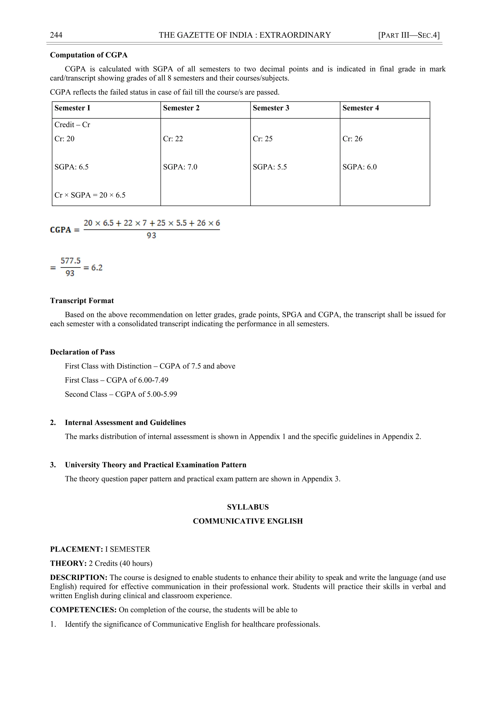 244 THE GAZETTE OF INDIA : EXTRAORDINARY [PART III—SEC.4]
Computation of CGPA
CGPA is calculated with SGPA of all semesters to two decimal points and is indicated in final grade in mark
card/transcript showing grades of all 8 semesters and their courses/subjects.
CGPA reflects the failed status in case of fail till the course/s are passed.
Semester I Semester 2 Semester 3 Semester 4
Credit – Cr
Cr: 20
SGPA: 6.5
Cr × SGPA = 20 × 6.5
Cr: 22
SGPA: 7.0
Cr: 25
SGPA: 5.5
Cr: 26
SGPA: 6.0
Transcript Format
Based on the above recommendation on letter grades, grade points, SPGA and CGPA, the transcript shall be issued for
each semester with a consolidated transcript indicating the performance in all semesters.
Declaration of Pass
First Class with Distinction – CGPA of 7.5 and above
First Class – CGPA of 6.00-7.49
Second Class – CGPA of 5.00-5.99
2. Internal Assessment and Guidelines
The marks distribution of internal assessment is shown in Appendix 1 and the specific guidelines in Appendix 2.
3. University Theory and Practical Examination Pattern
The theory question paper pattern and practical exam pattern are shown in Appendix 3.
SYLLABUS
COMMUNICATIVE ENGLISH
PLACEMENT: I SEMESTER
THEORY: 2 Credits (40 hours)
DESCRIPTION: The course is designed to enable students to enhance their ability to speak and write the language (and use
English) required for effective communication in their professional work. Students will practice their skills in verbal and
written English during clinical and classroom experience.
COMPETENCIES: On completion of the course, the students will be able to
1. Identify the significance of Communicative English for healthcare professionals.
 