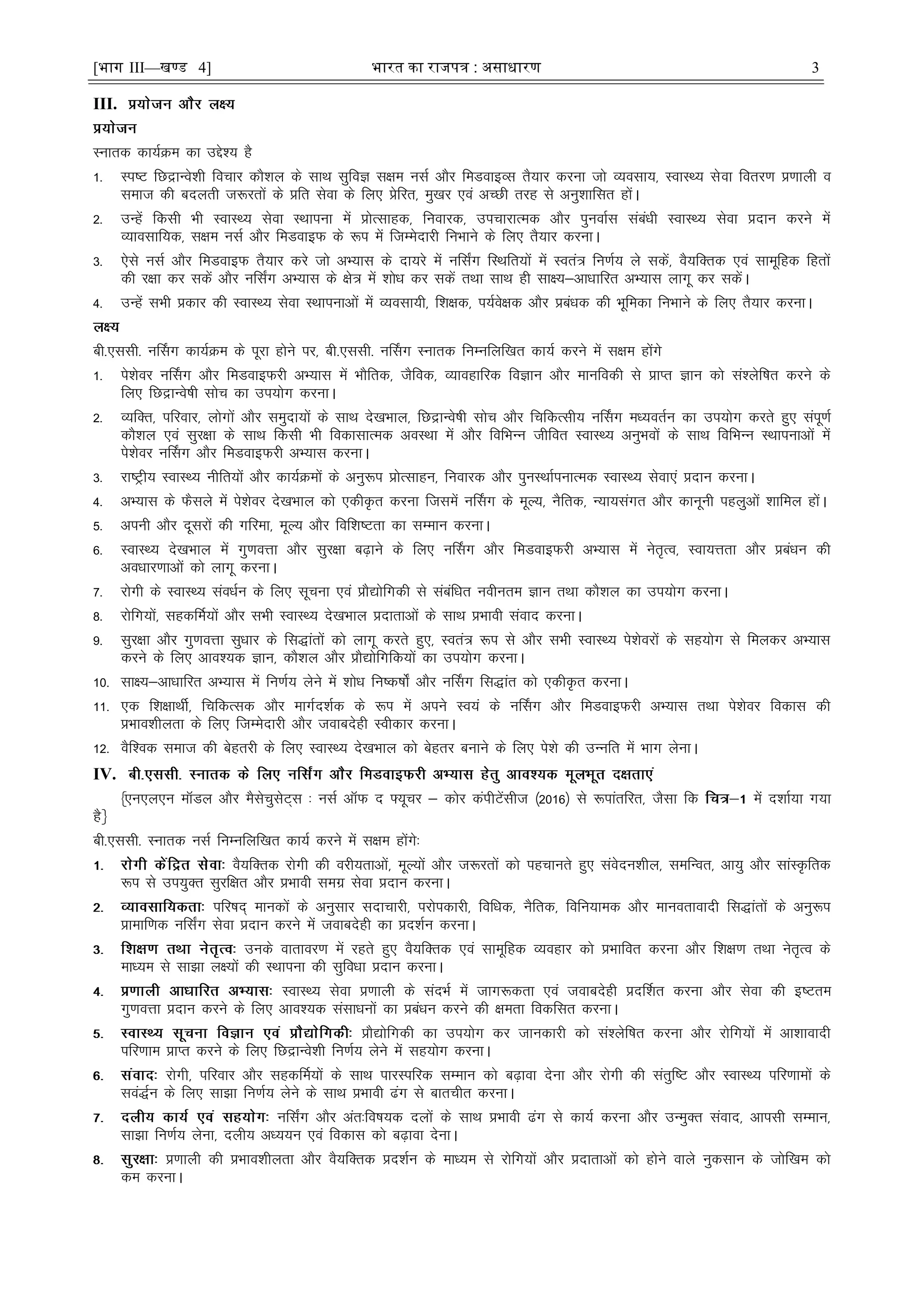 [भाग III—खण्ड 4] भारत का रािपत्र : असाधारण 3
III.
Lukrd dk;ZØe dk mís'; gS
1- Li"V fNækUos'kh fopkj dkS'ky ds lkFk lqfoK l{ke ulZ vkSj feMokbOl rS;kj djuk tks O;olk;] LokLF; lsok forj.k ç.kkyh o
lekt dh cnyrh t:jrksa ds çfr lsok ds fy, çsfjr] eq[kj ,oa vPNh rjg ls vuq'kkflr gksaA
2- mUgsa fdlh Hkh LokLF; lsok LFkkiuk esa çksRlkgd] fuokjd] mipkjkRed vkSj iquokZl lacaèkh LokLF; lsok çnku djus esa
O;kolkf;d] l{ke ulZ vkSj feMokbQ ds :i esa ftEesnkjh fuHkkus ds fy, rS;kj djukA
3- ,sls ulZ vkSj feMokbQ rS;kj djs tks vH;kl ds nk;js esa ufl±x fLFkfr;ksa esa Lora= fu.kZ; ys ldsa] oS;fDrd ,oa lkewfgd fgrksa
dh j{kk dj ldsa vkSj ufl±x vH;kl ds {ks= esa 'kksèk dj ldsa rFkk lkFk gh lk{;&vkèkkfjr vH;kl ykxw dj ldsaA
4- mUgsa lHkh çdkj dh LokLF; lsok LFkkiukvksa esa O;olk;h] f'k{kd] i;Zos{kd vkSj çcaèkd dh Hkwfedk fuHkkus ds fy, rS;kj djukA
ch-,llh- uÉlx dk;ZØe ds iwjk gksus ij] ch-,llh- uÉlx Lukrd fuEufyf[kr dk;Z djus esa l{ke gksaxs
1- is'ksoj uÉlx vkSj feMokbQjh vH;kl esa HkkSfrd] tSfod] O;kogkfjd foKku vkSj ekufodh ls çkIr Kku dks la'ysf"kr djus ds
fy, fNækUos"kh lksp dk mi;ksx djukA
2- O;fDr] ifjokj] yksxksa vkSj leqnk;ksa ds lkFk ns[kHkky] fNækUos"kh lksp vkSj fpfdRlh; uÉlx eè;orZu dk mi;ksx djrs gq, laiw.kZ
dkS'ky ,oa lqj{kk ds lkFk fdlh Hkh fodklkRed voLFkk esa vkSj fofHkUu thfor LokLF; vuqHkoksa ds lkFk fofHkUu LFkkiukvksa esa
is'ksoj uÉlx vkSj feMokbQjh vH;kl djukA
3- jk"Vªh; LokLF; uhfr;ksa vkSj dk;ZØeksa ds vuq:i çksRlkgu] fuokjd vkSj iquLFkkZiukRed LokLF; lsok,a çnku djukA
4- vH;kl ds QSlys esa is'ksoj ns[kHkky dks ,dhÑr djuk ftlesa uÉlx ds ewY;] uSfrd] U;k;laxr vkSj dkuwuh igyqvksa 'kkfey gksaA
5- viuh vkSj nwljksa dh xfjek] ewY; vkSj fof'k"Vrk dk lEeku djukA
6- LokLF; ns[kHkky esa xq.koÙkk vkSj lqj{kk c<+kus ds fy, uÉlx vkSj feMokbQjh vH;kl esa usr`Ro] Lok;Ùkrk vkSj çcaèku dh
voèkkj.kkvksa dks ykxw djukA
7- jksxh ds LokLF; laoèkZu ds fy, lwpuk ,oa çkS|ksfxdh ls lacafèkr uohure Kku rFkk dkS'ky dk mi;ksx djukA
8- jksfx;ksa] lgdfeZ;ksa vkSj lHkh LokLF; ns[kHkky çnkrkvksa ds lkFk çHkkoh laokn djukA
9- lqj{kk vkSj xq.koÙkk lqèkkj ds fl)karksa dks ykxw djrs gq,] Lora= :i ls vkSj lHkh LokLF; is'ksojksa ds lg;ksx ls feydj vH;kl
djus ds fy, vko';d Kku] dkS'ky vkSj çkS|ksfxfd;ksa dk mi;ksx djukA
10- lk{;&vkèkkfjr vH;kl esa fu.kZ; ysus esa 'kksèk fu"d"kks± vkSj uÉlx fl)kar dks ,dhÑr djukA
11- ,d f'k{kkFkhZ] fpfdRld vkSj ekxZn'kZd ds :i esa vius Lo;a ds uÉlx vkSj feMokbQjh vH;kl rFkk is'ksoj fodkl dh
çHkko'khyrk ds fy, ftEesnkjh vkSj tokcnsgh Lohdkj djukA
12- oSf'od lekt dh csgrjh ds fy, LokLF; ns[kHkky dks csgrj cukus ds fy, is'ks dh mUufr esa Hkkx ysukA
IV.
¿,u,y,u ekWMy vkSj eSlspqlsV~l % ulZ vkWQ n ¶;wpj & dksj daihVsalht ¼2016½ ls :ikarfjr] tSlk fd esa n'kkZ;k x;k
gSÀ
ch-,llh- Lukrd ulZ fuEufyf[kr dk;Z djus esa l{ke gksaxs%
oS;fDrd jksxh dh ojh;rkvksa] ewY;ksa vkSj t:jrksa dks igpkurs gq, laosnu'khy] lefUor] vk;q vkSj lkaLÑfrd
:i ls mi;qDr lqjf{kr vkSj çHkkoh lexz lsok çnku djukA
ifj"kn~ ekudksa ds vuqlkj lnkpkjh] ijksidkjh] fofèkd] uSfrd] fofu;ked vkSj ekuorkoknh fl)karksa ds vuq:i
çkekf.kd ufl±x lsok çnku djus esa tokcnsgh dk çn'kZu djukA
muds okrkoj.k esa jgrs gq, oS;fDrd ,oa lkewfgd O;ogkj dks çHkkfor djuk vkSj f'k{k.k rFkk usr`Ro ds
ekè;e ls lk>k y{;ksa dh LFkkiuk dh lqfoèkk çnku djukA
LokLF; lsok ç.kkyh ds lanHkZ esa tkx:drk ,oa tokcnsgh çnÆ'kr djuk vkSj lsok dh b"Vre
xq.koÙkk çnku djus ds fy, vko';d lalkèkuksa dk çcaèku djus dh {kerk fodflr djukA
çkS|ksfxdh dk mi;ksx dj tkudkjh dks la'ysf"kr djuk vkSj jksfx;ksa esa vk'kkoknh
ifj.kke çkIr djus ds fy, fNækUos'kh fu.kZ; ysus esa lg;ksx djukA
jksxh] ifjokj vkSj lgdÆe;ksa ds lkFk ikjLifjd lEeku dks c<+kok nsuk vkSj jksxh dh larqf"V vkSj LokLF; ifj.kkeksa ds
loa)Zu ds fy, lk>k fu.kZ; ysus ds lkFk çHkkoh <ax ls ckrphr djukA
ufl±x vkSj var%fo"k;d nyksa ds lkFk çHkkoh <ax ls dk;Z djuk vkSj mUeqDr laokn] vkilh lEeku]
lk>k fu.kZ; ysuk] nyh; vè;;u ,oa fodkl dks c<+kok nsukA
ç.kkyh dh çHkko'khyrk vkSj oS;fDrd çn'kZu ds ekè;e ls jksfx;ksa vkSj çnkrkvksa dks gksus okys uqdlku ds tksf[ke dks
de djukA
 