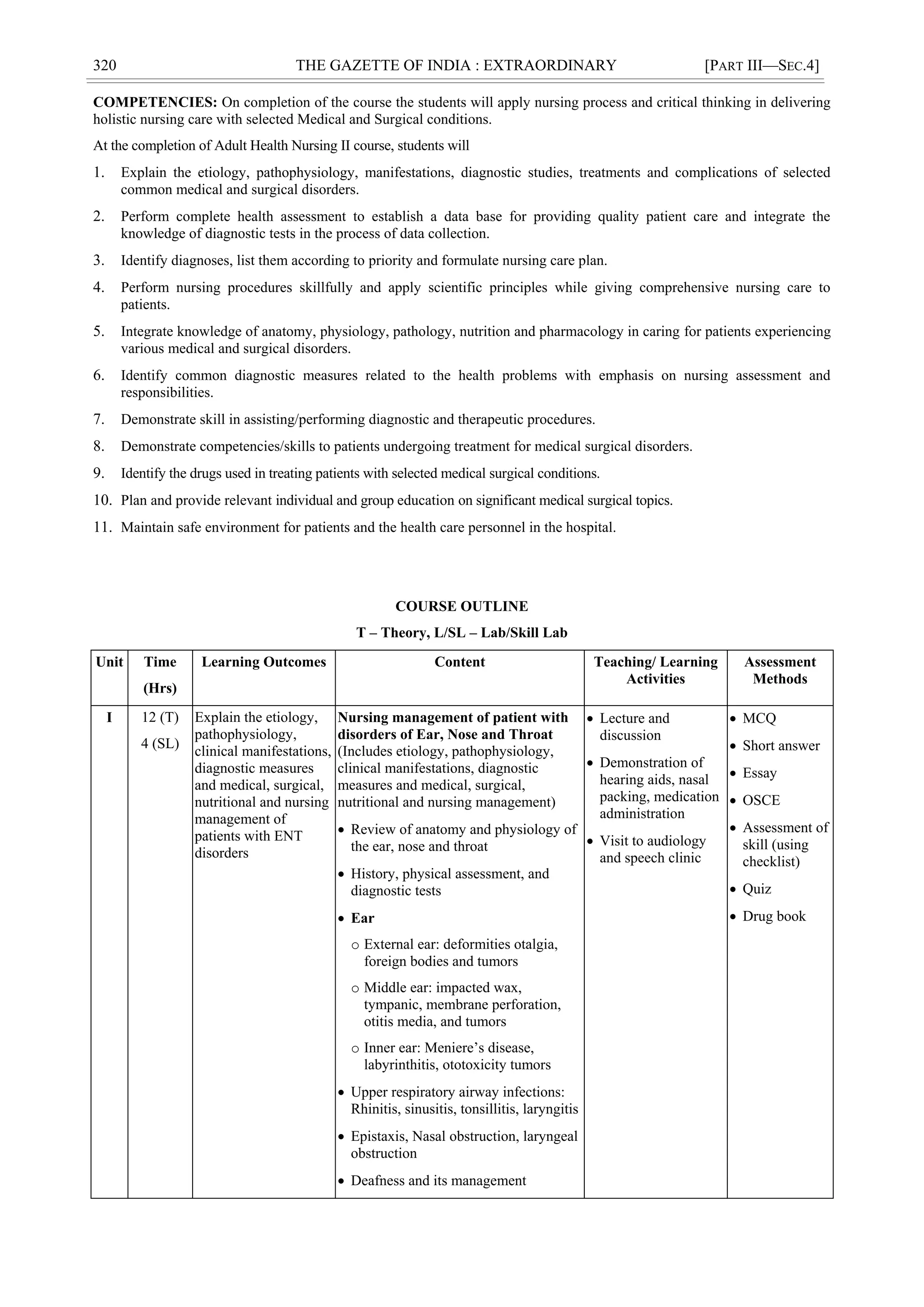 320 THE GAZETTE OF INDIA : EXTRAORDINARY [PART III—SEC.4]
COMPETENCIES: On completion of the course the students will apply nursing process and critical thinking in delivering
holistic nursing care with selected Medical and Surgical conditions.
At the completion of Adult Health Nursing II course, students will
1. Explain the etiology, pathophysiology, manifestations, diagnostic studies, treatments and complications of selected
common medical and surgical disorders.
2. Perform complete health assessment to establish a data base for providing quality patient care and integrate the
knowledge of diagnostic tests in the process of data collection.
3. Identify diagnoses, list them according to priority and formulate nursing care plan.
4. Perform nursing procedures skillfully and apply scientific principles while giving comprehensive nursing care to
patients.
5. Integrate knowledge of anatomy, physiology, pathology, nutrition and pharmacology in caring for patients experiencing
various medical and surgical disorders.
6. Identify common diagnostic measures related to the health problems with emphasis on nursing assessment and
responsibilities.
7. Demonstrate skill in assisting/performing diagnostic and therapeutic procedures.
8. Demonstrate competencies/skills to patients undergoing treatment for medical surgical disorders.
9. Identify the drugs used in treating patients with selected medical surgical conditions.
10. Plan and provide relevant individual and group education on significant medical surgical topics.
11. Maintain safe environment for patients and the health care personnel in the hospital.
COURSE OUTLINE
T – Theory, L/SL – Lab/Skill Lab
Unit Time
(Hrs)
Learning Outcomes Content Teaching/ Learning
Activities
Assessment
Methods
I 12 (T)
4 (SL)
Explain the etiology,
pathophysiology,
clinical manifestations,
diagnostic measures
and medical, surgical,
nutritional and nursing
management of
patients with ENT
disorders
Nursing management of patient with
disorders of Ear, Nose and Throat
(Includes etiology, pathophysiology,
clinical manifestations, diagnostic
measures and medical, surgical,
nutritional and nursing management)
 Review of anatomy and physiology of
the ear, nose and throat
 History, physical assessment, and
diagnostic tests
 Ear
o External ear: deformities otalgia,
foreign bodies and tumors
o Middle ear: impacted wax,
tympanic, membrane perforation,
otitis media, and tumors
o Inner ear: Meniere‘s disease,
labyrinthitis, ototoxicity tumors
 Upper respiratory airway infections:
Rhinitis, sinusitis, tonsillitis, laryngitis
 Epistaxis, Nasal obstruction, laryngeal
obstruction
 Deafness and its management
 Lecture and
discussion
 Demonstration of
hearing aids, nasal
packing, medication
administration
 Visit to audiology
and speech clinic
 MCQ
 Short answer
 Essay
 OSCE
 Assessment of
skill (using
checklist)
 Quiz
 Drug book
 