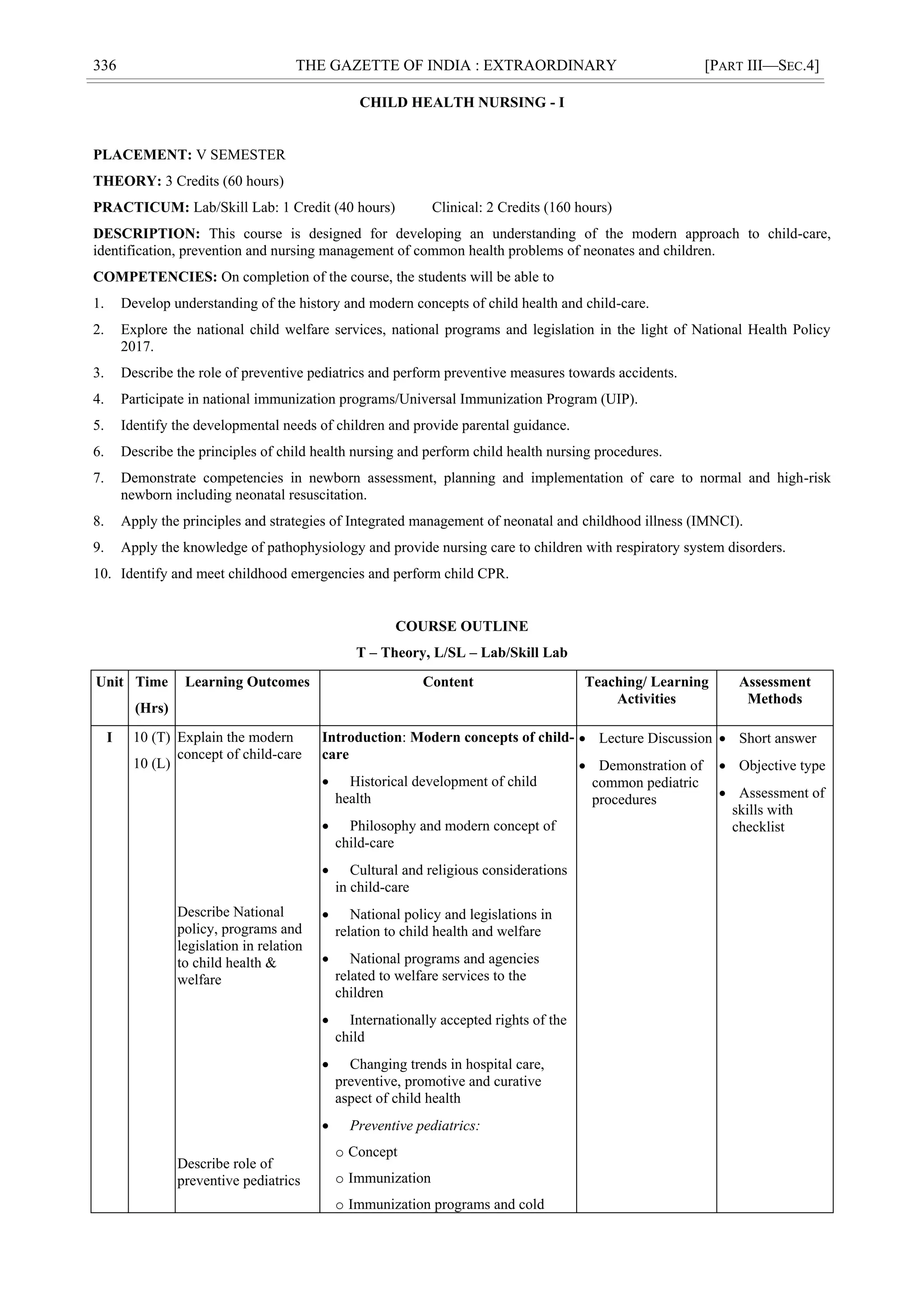 336 THE GAZETTE OF INDIA : EXTRAORDINARY [PART III—SEC.4]
CHILD HEALTH NURSING - I
PLACEMENT: V SEMESTER
THEORY: 3 Credits (60 hours)
PRACTICUM: Lab/Skill Lab: 1 Credit (40 hours) Clinical: 2 Credits (160 hours)
DESCRIPTION: This course is designed for developing an understanding of the modern approach to child-care,
identification, prevention and nursing management of common health problems of neonates and children.
COMPETENCIES: On completion of the course, the students will be able to
1. Develop understanding of the history and modern concepts of child health and child-care.
2. Explore the national child welfare services, national programs and legislation in the light of National Health Policy
2017.
3. Describe the role of preventive pediatrics and perform preventive measures towards accidents.
4. Participate in national immunization programs/Universal Immunization Program (UIP).
5. Identify the developmental needs of children and provide parental guidance.
6. Describe the principles of child health nursing and perform child health nursing procedures.
7. Demonstrate competencies in newborn assessment, planning and implementation of care to normal and high-risk
newborn including neonatal resuscitation.
8. Apply the principles and strategies of Integrated management of neonatal and childhood illness (IMNCI).
9. Apply the knowledge of pathophysiology and provide nursing care to children with respiratory system disorders.
10. Identify and meet childhood emergencies and perform child CPR.
COURSE OUTLINE
T – Theory, L/SL – Lab/Skill Lab
Unit Time
(Hrs)
Learning Outcomes Content Teaching/ Learning
Activities
Assessment
Methods
I 10 (T)
10 (L)
Explain the modern
concept of child-care
Describe National
policy, programs and
legislation in relation
to child health &
welfare
Describe role of
preventive pediatrics
Introduction: Modern concepts of child-
care
 Historical development of child
health
 Philosophy and modern concept of
child-care
 Cultural and religious considerations
in child-care
 National policy and legislations in
relation to child health and welfare
 National programs and agencies
related to welfare services to the
children
 Internationally accepted rights of the
child
 Changing trends in hospital care,
preventive, promotive and curative
aspect of child health
 Preventive pediatrics:
o Concept
o Immunization
o Immunization programs and cold
 Lecture Discussion
 Demonstration of
common pediatric
procedures
 Short answer
 Objective type
 Assessment of
skills with
checklist
 