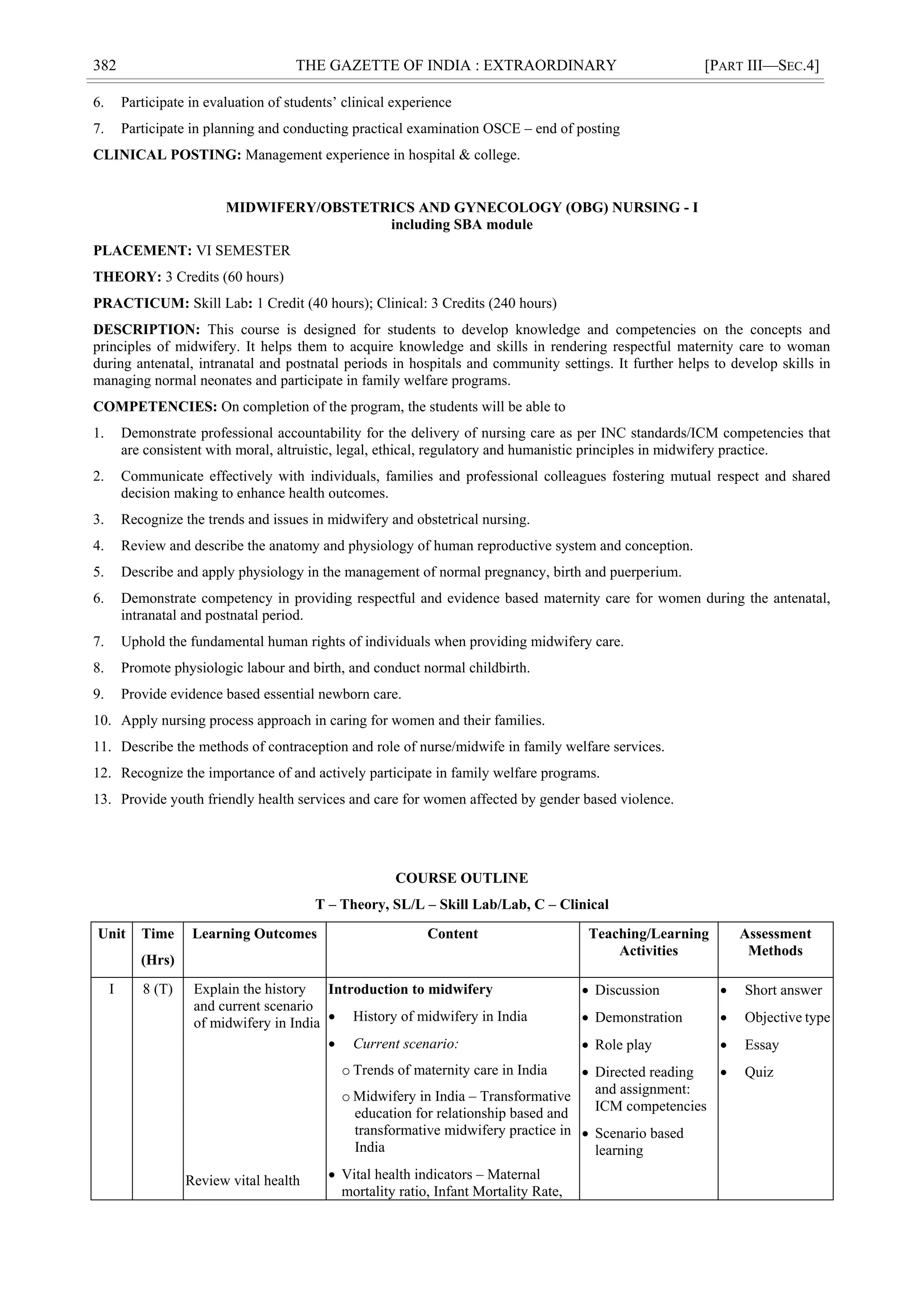 382 THE GAZETTE OF INDIA : EXTRAORDINARY [PART III—SEC.4]
6. Participate in evaluation of students‘ clinical experience
7. Participate in planning and conducting practical examination OSCE – end of posting
CLINICAL POSTING: Management experience in hospital & college.
MIDWIFERY/OBSTETRICS AND GYNECOLOGY (OBG) NURSING - I
including SBA module
PLACEMENT: VI SEMESTER
THEORY: 3 Credits (60 hours)
PRACTICUM: Skill Lab: 1 Credit (40 hours); Clinical: 3 Credits (240 hours)
DESCRIPTION: This course is designed for students to develop knowledge and competencies on the concepts and
principles of midwifery. It helps them to acquire knowledge and skills in rendering respectful maternity care to woman
during antenatal, intranatal and postnatal periods in hospitals and community settings. It further helps to develop skills in
managing normal neonates and participate in family welfare programs.
COMPETENCIES: On completion of the program, the students will be able to
1. Demonstrate professional accountability for the delivery of nursing care as per INC standards/ICM competencies that
are consistent with moral, altruistic, legal, ethical, regulatory and humanistic principles in midwifery practice.
2. Communicate effectively with individuals, families and professional colleagues fostering mutual respect and shared
decision making to enhance health outcomes.
3. Recognize the trends and issues in midwifery and obstetrical nursing.
4. Review and describe the anatomy and physiology of human reproductive system and conception.
5. Describe and apply physiology in the management of normal pregnancy, birth and puerperium.
6. Demonstrate competency in providing respectful and evidence based maternity care for women during the antenatal,
intranatal and postnatal period.
7. Uphold the fundamental human rights of individuals when providing midwifery care.
8. Promote physiologic labour and birth, and conduct normal childbirth.
9. Provide evidence based essential newborn care.
10. Apply nursing process approach in caring for women and their families.
11. Describe the methods of contraception and role of nurse/midwife in family welfare services.
12. Recognize the importance of and actively participate in family welfare programs.
13. Provide youth friendly health services and care for women affected by gender based violence.
COURSE OUTLINE
T – Theory, SL/L – Skill Lab/Lab, C – Clinical
Unit Time
(Hrs)
Learning Outcomes Content Teaching/Learning
Activities
Assessment
Methods
I 8 (T) Explain the history
and current scenario
of midwifery in India
Review vital health
Introduction to midwifery
 History of midwifery in India
 Current scenario:
o Trends of maternity care in India
o Midwifery in India – Transformative
education for relationship based and
transformative midwifery practice in
India
 Vital health indicators – Maternal
mortality ratio, Infant Mortality Rate,
 Discussion
 Demonstration
 Role play
 Directed reading
and assignment:
ICM competencies
 Scenario based
learning
 Short answer
 Objective type
 Essay
 Quiz
 