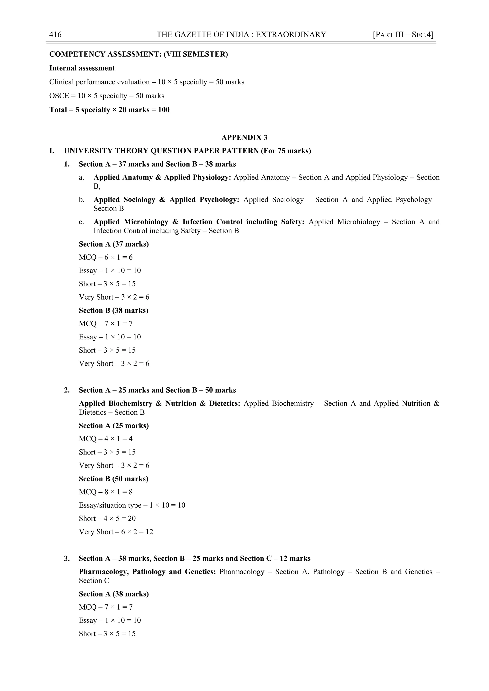 416 THE GAZETTE OF INDIA : EXTRAORDINARY [PART III—SEC.4]
COMPETENCY ASSESSMENT: (VIII SEMESTER)
Internal assessment
Clinical performance evaluation – 10 × 5 specialty = 50 marks
OSCE = 10 × 5 specialty = 50 marks
Total = 5 specialty × 20 marks = 100
APPENDIX 3
I. UNIVERSITY THEORY QUESTION PAPER PATTERN (For 75 marks)
1. Section A – 37 marks and Section B – 38 marks
a. Applied Anatomy & Applied Physiology: Applied Anatomy – Section A and Applied Physiology – Section
B,
b. Applied Sociology & Applied Psychology: Applied Sociology – Section A and Applied Psychology –
Section B
c. Applied Microbiology & Infection Control including Safety: Applied Microbiology – Section A and
Infection Control including Safety – Section B
Section A (37 marks)
MCQ – 6 × 1 = 6
Essay – 1 × 10 = 10
Short – 3 × 5 = 15
Very Short – 3 × 2 = 6
Section B (38 marks)
MCQ – 7 × 1 = 7
Essay – 1 × 10 = 10
Short – 3 × 5 = 15
Very Short – 3 × 2 = 6
2. Section A – 25 marks and Section B – 50 marks
Applied Biochemistry & Nutrition & Dietetics: Applied Biochemistry – Section A and Applied Nutrition &
Dietetics – Section B
Section A (25 marks)
MCQ – 4 × 1 = 4
Short – 3 × 5 = 15
Very Short – 3 × 2 = 6
Section B (50 marks)
MCQ – 8 × 1 = 8
Essay/situation type – 1 × 10 = 10
Short – 4 × 5 = 20
Very Short – 6 × 2 = 12
3. Section A – 38 marks, Section B – 25 marks and Section C – 12 marks
Pharmacology, Pathology and Genetics: Pharmacology – Section A, Pathology – Section B and Genetics –
Section C
Section A (38 marks)
MCQ – 7 × 1 = 7
Essay – 1 × 10 = 10
Short – 3 × 5 = 15
 