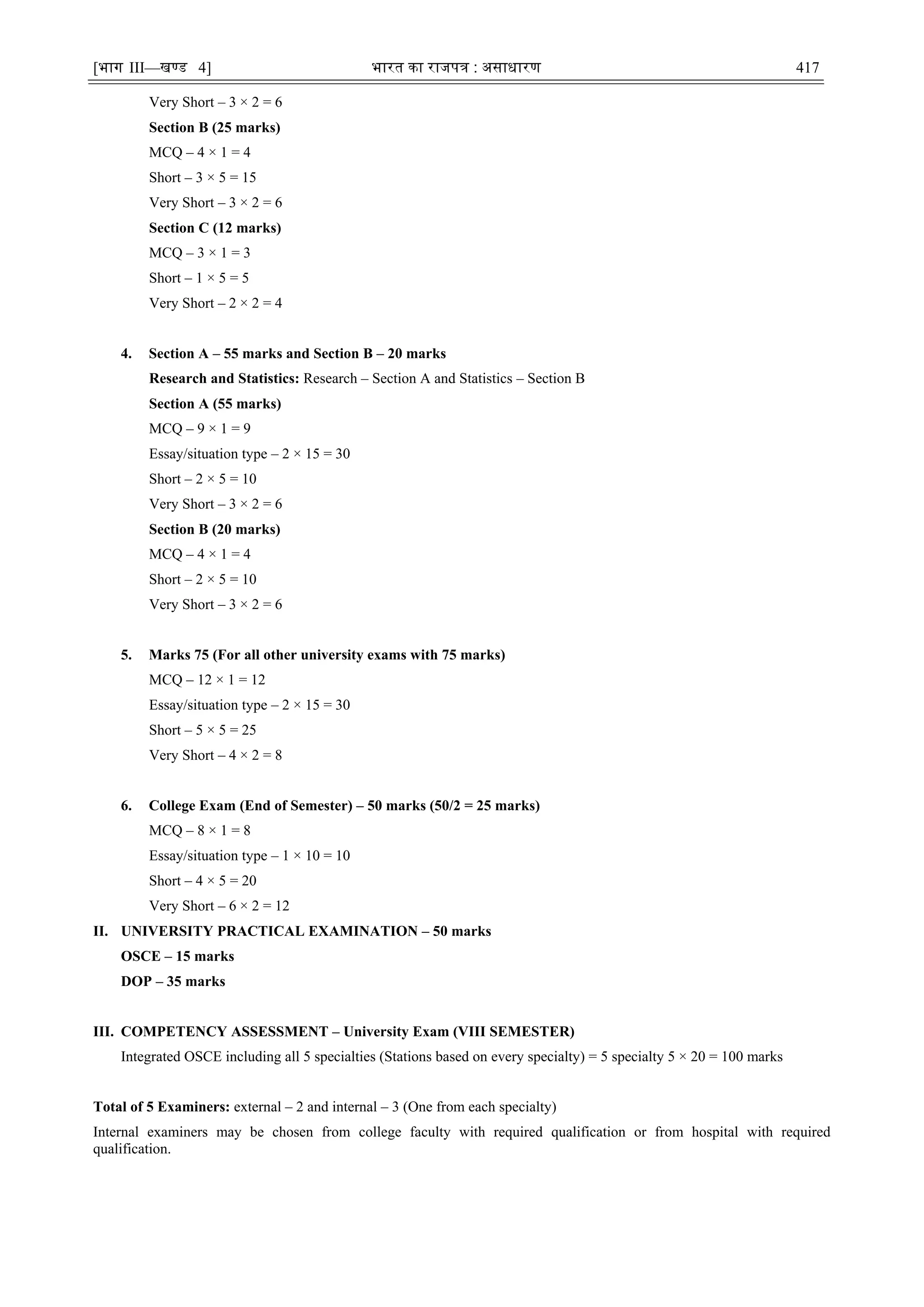 [भाग III—खण्‍
ड 4] भारत‍का‍राजपत्र‍:‍असाधारण 417
Very Short – 3 × 2 = 6
Section B (25 marks)
MCQ – 4 × 1 = 4
Short – 3 × 5 = 15
Very Short – 3 × 2 = 6
Section C (12 marks)
MCQ – 3 × 1 = 3
Short – 1 × 5 = 5
Very Short – 2 × 2 = 4
4. Section A – 55 marks and Section B – 20 marks
Research and Statistics: Research – Section A and Statistics – Section B
Section A (55 marks)
MCQ – 9 × 1 = 9
Essay/situation type – 2 × 15 = 30
Short – 2 × 5 = 10
Very Short – 3 × 2 = 6
Section B (20 marks)
MCQ – 4 × 1 = 4
Short – 2 × 5 = 10
Very Short – 3 × 2 = 6
5. Marks 75 (For all other university exams with 75 marks)
MCQ – 12 × 1 = 12
Essay/situation type – 2 × 15 = 30
Short – 5 × 5 = 25
Very Short – 4 × 2 = 8
6. College Exam (End of Semester) – 50 marks (50/2 = 25 marks)
MCQ – 8 × 1 = 8
Essay/situation type – 1 × 10 = 10
Short – 4 × 5 = 20
Very Short – 6 × 2 = 12
II. UNIVERSITY PRACTICAL EXAMINATION – 50 marks
OSCE – 15 marks
DOP – 35 marks
III. COMPETENCY ASSESSMENT – University Exam (VIII SEMESTER)
Integrated OSCE including all 5 specialties (Stations based on every specialty) = 5 specialty 5 × 20 = 100 marks
Total of 5 Examiners: external – 2 and internal – 3 (One from each specialty)
Internal examiners may be chosen from college faculty with required qualification or from hospital with required
qualification.
 