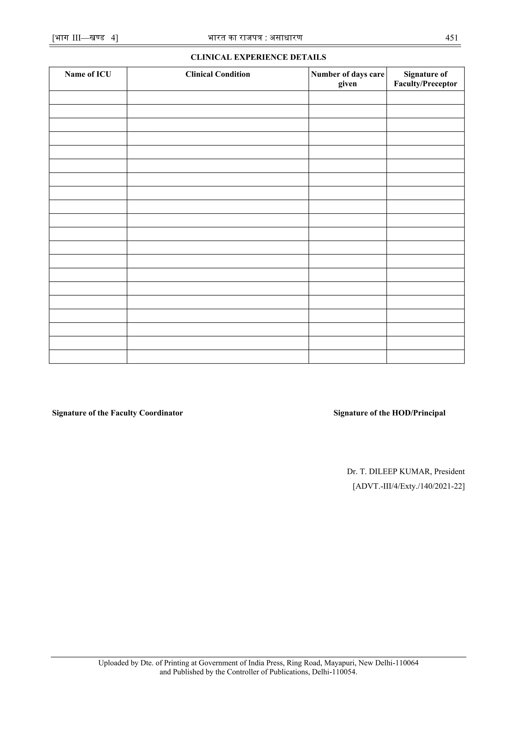 [भाग III—खण्‍
ड 4] भारत‍का‍राजपत्र‍:‍असाधारण 451
CLINICAL EXPERIENCE DETAILS
Signature of the Faculty Coordinator Signature of the HOD/Principal
Dr. T. DILEEP KUMAR, President
[ADVT.-III/4/Exty./140/2021-22]
Uploaded by Dte. of Printing at Government of India Press, Ring Road, Mayapuri, New Delhi-110064
and Published by the Controller of Publications, Delhi-110054.
Name of ICU Clinical Condition Number of days care
given
Signature of
Faculty/Preceptor
ALOK KUMAR Digitally signed by ALOK KUMAR
Date: 2021.07.06 20:24:26 +05'30'
 