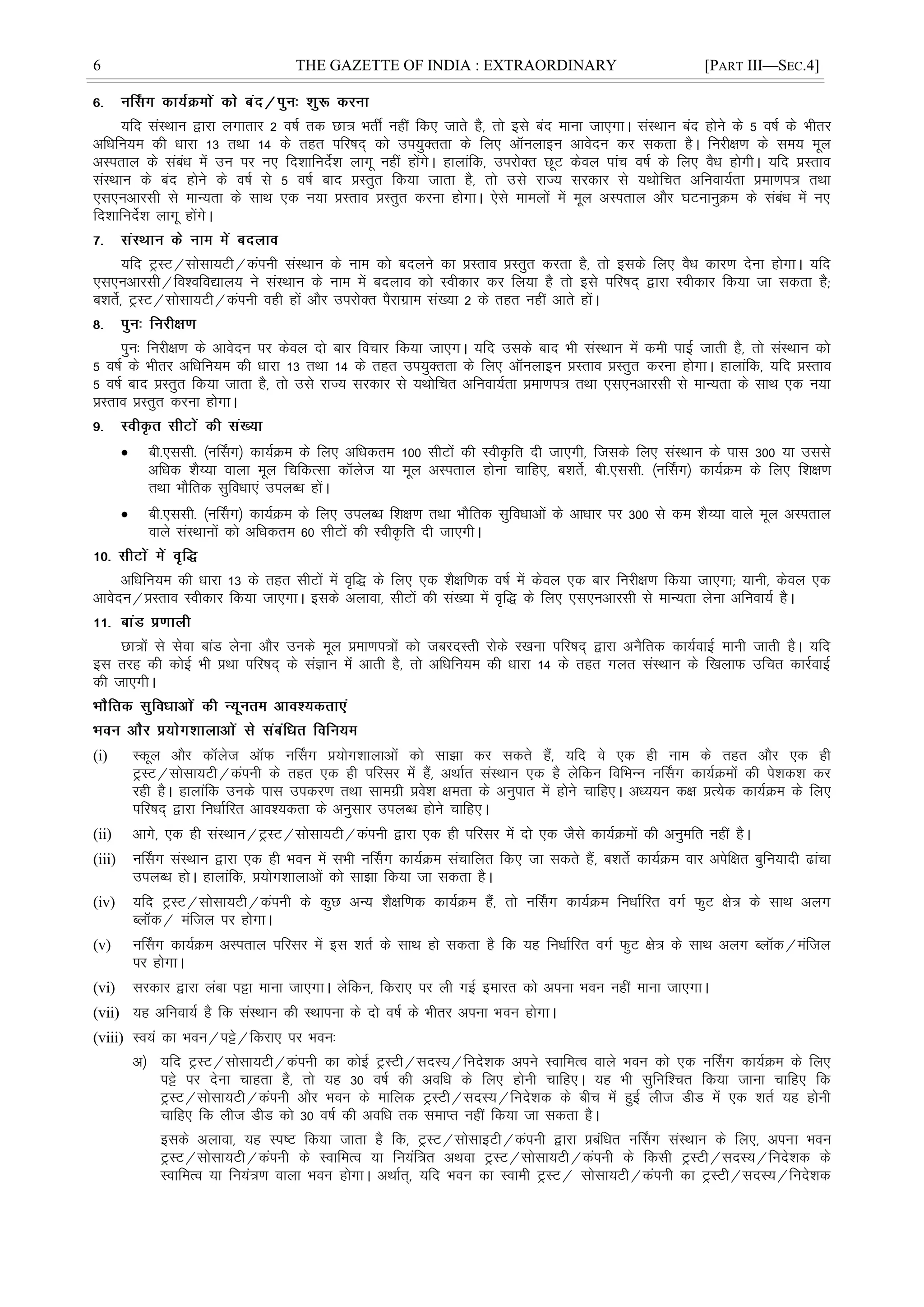 6 THE GAZETTE OF INDIA : EXTRAORDINARY [PART III—SEC.4]
;fn laLFkku }kjk yxkrkj 2 o"kZ rd Nk= HkrÊ ugÈ fd, tkrs gS] rks bls can ekuk tk,xkA laLFkku can gksus ds 5 o"kZ ds Hkhrj
vfèkfu;e dh èkkjk 13 rFkk 14 ds rgr ifj"kn~ dks mi;qDrrk ds fy, vkWuykbu vkosnu dj ldrk gSA fujh{k.k ds le; ewy
vLirky ds lacaèk esa mu ij u, fn'kkfunsZ'k ykxw ugha gksaxsA gkykafd] mijksDr NwV dsoy ikap o"kZ ds fy, oSèk gksxhA ;fn çLrko
laLFkku ds can gksus ds o"kZ ls 5 o"kZ ckn çLrqr fd;k tkrk gS] rks mls jkT; ljdkj ls ;Fkksfpr vfuok;Zrk çek.ki= rFkk
,l,uvkjlh ls ekU;rk ds lkFk ,d u;k çLrko çLrqr djuk gksxkA ,sls ekeyksa esa ewy vLirky vkSj ?kVukuqØe ds lacaèk esa u,
fn'kkfunsZ'k ykxw gksaxsA
;fn VªLV@lkslk;Vh@daiuh laLFkku ds uke dks cnyus dk çLrko çLrqr djrk gS] rks blds fy, oSèk dkj.k nsuk gksxkA ;fn
,l,uvkjlh@fo'ofo|ky; us laLFkku ds uke esa cnyko dks Lohdkj dj fy;k gS rks bls ifj"kn~ }kjk Lohdkj fd;k tk ldrk gS(
c'krsZ] VªLV@lkslk;Vh@daiuh ogh gksa vkSj mijksDr iSjkxzke la[;k 2 ds rgr ugÈ vkrs gksaA
iqu% fujh{k.k ds vkosnu ij dsoy nks ckj fopkj fd;k tk,xA ;fn mlds ckn Hkh laLFkku esa deh ikbZ tkrh gS] rks laLFkku dks
5 o"kZ ds Hkhrj vfèkfu;e dh èkkjk 13 rFkk 14 ds rgr mi;qDrrk ds fy, vkWuykbu çLrko çLrqr djuk gksxkA gkykafd] ;fn çLrko
5 o"kZ ckn çLrqr fd;k tkrk gS] rks mls jkT; ljdkj ls ;Fkksfpr vfuok;Zrk çek.ki= rFkk ,l,uvkjlh ls ekU;rk ds lkFk ,d u;k
çLrko çLrqr djuk gksxkA
 ch-,llh- ¼uÉlx½ dk;ZØe ds fy, vfèkdre 100 lhVksa dh LohÑfr nh tk,xh] ftlds fy, laLFkku ds ikl 300 ;k mlls
vfèkd 'kS¸;k okyk ewy fpfdRlk dkWyst ;k ewy vLirky gksuk pkfg,] c'krsZ] ch-,llh- ¼uÉlx½ dk;ZØe ds fy, f'k{k.k
rFkk HkkSfrd lqfoèkk,a miyCèk gksaA
 ch-,llh- ¼uÉlx½ dk;ZØe ds fy, miyCèk f'k{k.k rFkk HkkSfrd lqfoèkkvksa ds vkèkkj ij 300 ls de 'kS¸;k okys ewy vLirky
okys laLFkkuksa dks vfèkdre 60 lhVksa dh LohÑfr nh tk,xhA
vfèkfu;e dh èkkjk 13 ds rgr lhVksa esa o`f) ds fy, ,d 'kS{kf.kd o"kZ esa dsoy ,d ckj fujh{k.k fd;k tk,xk( ;kuh] dsoy ,d
vkosnu@çLrko Lohdkj fd;k tk,xkA blds vykok] lhVksa dh la[;k esa o`f) ds fy, ,l,uvkjlh ls ekU;rk ysuk vfuok;Z gSA
Nk=ksa ls lsok ckaM ysuk vkSj muds ewy çek.ki=ksa dks tcjnLrh jksds j[kuk ifj"kn~ }kjk vuSfrd dk;ZokbZ ekuh tkrh gSA ;fn
bl rjg dh dksbZ Hkh çFkk ifj"kn~ ds laKku esa vkrh gS] rks vfèkfu;e dh èkkjk 14 ds rgr xyr laLFkku ds f[kykQ mfpr dkjZokbZ
dh tk,xhA
(i) Ldwy vkSj dkWyst vkWQ uÉlx ç;ksx'kkykvksa dks lk>k dj ldrs gSa] ;fn os ,d gh uke ds rgr vkSj ,d gh
VªLV@lkslk;Vh@daiuh ds rgr ,d gh ifjlj esa gSa] vFkkZr laLFkku ,d gS ysfdu fofHkUu uÉlx dk;ZØeksa dh is'kd'k dj
jgh gSA gkykafd muds ikl midj.k rFkk lkexzh ços'k {kerk ds vuqikr esa gksus pkfg,A vè;;u d{k çR;sd dk;ZØe ds fy,
ifj"kn~ }kjk fuèkkZfjr vko';drk ds vuqlkj miyCèk gksus pkfg,A
(ii) vkxs] ,d gh laLFkku@VªLV@lkslk;Vh@daiuh }kjk ,d gh ifjlj esa nks ,d tSls dk;ZØeksa dh vuqefr ugÈ gSA
(iii) uÉlx laLFkku }kjk ,d gh Hkou esa lHkh uÉlx dk;ZØe lapkfyr fd, tk ldrs gSa] c'krsZ dk;ZØe okj visf{kr cqfu;knh <kapk
miyCèk gksA gkykafd] ç;ksx'kkykvksa dks lk>k fd;k tk ldrk gSA
(iv) ;fn VªLV@lkslk;Vh@daiuh ds dqN vU; 'kS{kf.kd dk;ZØe gSa] rks uÉlx dk;ZØe fuèkkZfjr oxZ QqV {ks= ds lkFk vyx
CykWd@ eafty ij gksxkA
(v) uÉlx dk;ZØe vLirky ifjlj esa bl 'krZ ds lkFk gks ldrk gS fd ;g fuèkkZfjr oxZ QqV {ks= ds lkFk vyx CykWd@eafty
ij gksxkA
(vi) ljdkj }kjk yack iêk ekuk tk,xkA ysfdu] fdjk, ij yh xbZ bekjr dks viuk Hkou ugÈ ekuk tk,xkA
(vii) ;g vfuok;Z gS fd laLFkku dh LFkkiuk ds nks o"kZ ds Hkhrj viuk Hkou gksxkA
(viii) Lo;a dk Hkou@iês@fdjk, ij Hkou%
v½ ;fn VªLV@lkslk;Vh@daiuh dk dksbZ VªLVh@lnL;@funs'kd vius LokfeRo okys Hkou dks ,d uÉlx dk;ZØe ds fy,
iês ij nsuk pkgrk gS] rks ;g 30 o"kZ dh vofèk ds fy, gksuh pkfg,A ;g Hkh lqfuf'pr fd;k tkuk pkfg, fd
VªLV@lkslk;Vh@daiuh vkSj Hkou ds ekfyd VªLVh@lnL;@funs'kd ds chp esa gqbZ yht MhM esa ,d 'krZ ;g gksuh
pkfg, fd yht MhM dks 30 o"kZ dh vofèk rd lekIr ugÈ fd;k tk ldrk gSA
blds vykok] ;g Li"V fd;k tkrk gS fd] VªLV@lkslkbVh@daiuh }kjk çcafèkr uÉlx laLFkku ds fy,] viuk Hkou
VªLV@lkslk;Vh@daiuh ds LokfeRo ;k fu;af=r vFkok VªLV@lkslk;Vh@daiuh ds fdlh VªLVh@lnL;@funs'kd ds
LokfeRo ;k fu;a=.k okyk Hkou gksxkA vFkkZr~] ;fn Hkou dk Lokeh VªLV@ lkslk;Vh@daiuh dk VªLVh@lnL;@funs'kd
 