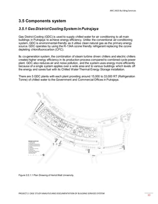 ARC 2423 Building Services
PROJECT 2: CASE STUDY ANALYSISAND DOCUMENTATION OF BUILDING SERVICES SYSTEM
10
3.5 Components system
3.5.1 Gas DistrictCoolingSystem in Putrajaya
Gas District Cooling (GDC) is used to supply chilled water for air conditioning to all main
buildings in Putrajaya to achieve energy efficiency. Unlike the conventional air-conditioning
system, GDC is environmental-friendly as it utilise clean natural gas as the primary energy
source. GDC operates by using the R-134A ozone friendly refrigerant replacing the ozone
depleting chlorofluorocarbon (CFC).
Its co-generation system, the combination of steam turbine driven chillers and electric chillers
creates higher energy efficiency in its production process compared to combined cycle power
plant. GDC also reduces air and noise pollution, and the system uses energy more efficiently
because of a single system applies over a wide area and to various buildings which levels off
the energy and saves fuel with its Chilled Water Thermal Energy Storage installation.
There are 5 GDC plants with each plant providing around 15,000 to 33,000 RT (Refrigeration
Tonne) of chilled water to the Government and Commercial Offices in Putrajaya.
Figure 3.5.1.1 Plan Drawing of HeriotWatt University.
 