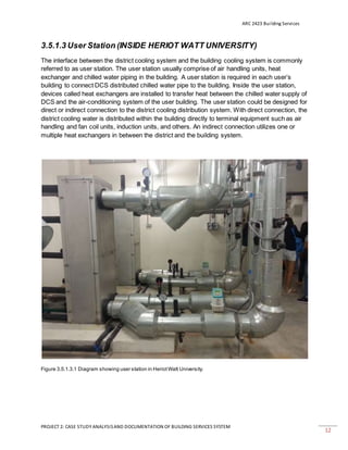 ARC 2423 Building Services
PROJECT 2: CASE STUDY ANALYSISAND DOCUMENTATION OF BUILDING SERVICES SYSTEM
12
3.5.1.3 User Station (INSIDE HERIOT WATT UNIVERSITY)
The interface between the district cooling system and the building cooling system is commonly
referred to as user station. The user station usually comprise of air handling units, heat
exchanger and chilled water piping in the building. A user station is required in each user’s
building to connect DCS distributed chilled water pipe to the building. Inside the user station,
devices called heat exchangers are installed to transfer heat between the chilled water supply of
DCS and the air-conditioning system of the user building. The user station could be designed for
direct or indirect connection to the district cooling distribution system. With direct connection, the
district cooling water is distributed within the building directly to terminal equipment such as air
handling and fan coil units, induction units, and others. An indirect connection utilizes one or
multiple heat exchangers in between the district and the building system.
Figure 3.5.1.3.1 Diagram showing user station in HeriotWatt University.
 