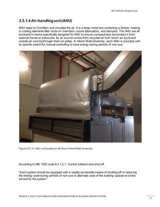 ARC 2423 Building Services
PROJECT 2: CASE STUDY ANALYSISAND DOCUMENTATION OF BUILDING SERVICES SYSTEM
13
3.5.1.4 Air-handlingunit(AHU)
AHU helps to Condition and circulate the air. It is a large metal box containing a blower, heating
or cooling elements filter racks or chambers, sound attenuators, and dampers. The AHU are all
enclosed in rooms specifically designed for AHU to ensure compactness and protect it from
external forces or pressures. Its air source comes from recycled air from return air ducts and
outside air coming through fresh air grilles. In Heriot Watt University, each AHU is provided with
its specific switch for manual controlling to save energy during periods of non-use.
Figure 3.5.1.4.1 AHU unit located on 4th floor of HeriotWatt University.
According to MS 1525 code 8.4.1.2.1, Control setback and shut-off.
“Each system should be equipped with a readily accessible means of shutting off or reducing
the energy used during periods of non-use or alternate uses of the building spaces or zones
served by the system.”
 