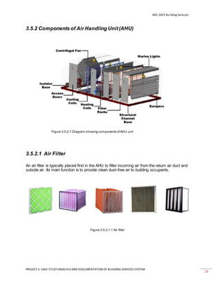 ARC 2423 Building Services
PROJECT 2: CASE STUDY ANALYSISAND DOCUMENTATION OF BUILDING SERVICES SYSTEM
14
3.5.2 Components of Air Handling Unit(AHU)
Figure 3.5.2.1 Diagram showing components ofAHU unit
3.5.2.1 Air Filter
An air filter is typically placed first in the AHU to filter incoming air from the return air duct and
outside air. Its main function is to provide clean dust-free air to building occupants.
Figure 3.5.2.1.1 Air filter
 