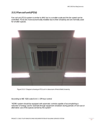 ARC 2423 Building Services
PROJECT 2: CASE STUDY ANALYSISAND DOCUMENTATION OF BUILDING SERVICES SYSTEM
17
3.5.3 Fan coil unit(FCU)
Fan coil unit (FCU) system is similar to AHU but in a smaller scale and the fan speed can be
controlled. FCUs are more economically installed due to their simplicity and are normally used
for smaller spaces.
Figure 3.5.3.1 Diagram showing an FCU unit in classroom ofHeriotWatt University.
According to MS 1525 code 8.4.4.1, Off-hour control
“ACMV system should be equipped with automatic controls capable of accomplishing a
reduction of energy use for example through equipment shutdown during periods of non-use or
alternative use of the spaces served by the system”
 