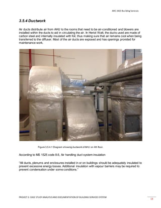 ARC 2423 Building Services
PROJECT 2: CASE STUDY ANALYSISAND DOCUMENTATION OF BUILDING SERVICES SYSTEM
18
3.5.4 Ductwork
Air ducts distribute air from AHU to the rooms that need to be air-conditioned and blowers are
installed within the ducts to aid in circulating the air. In Heriot Watt, the ducts used are made of
carbon steel and internally insulated with foil, thus making sure that air remains cool when being
transferred to the diffuser. Most of the air ducts are exposed and has openings provided for
maintenance work.
Figure 3.5.4.1 Diagram showing ductwork ofAHU on 4th floor.
According to MS 1525 code 8.6, Air handling duct system insulation
“All ducts, plenums and enclosures installed in or on buildings should be adequately insulated to
prevent excessive energy losses. Additional insulation with vapour barriers may be required to
prevent condensation under some conditions.”
 