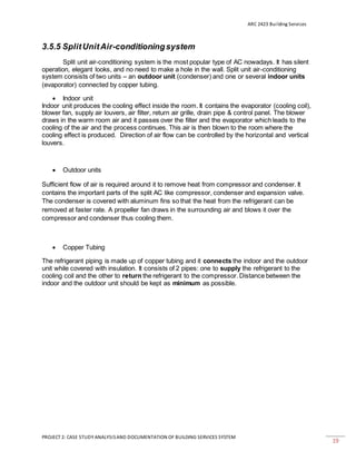 ARC 2423 Building Services
PROJECT 2: CASE STUDY ANALYSISAND DOCUMENTATION OF BUILDING SERVICES SYSTEM
19
3.5.5 SplitUnitAir-conditioningsystem
Split unit air-conditioning system is the most popular type of AC nowadays. It has silent
operation, elegant looks, and no need to make a hole in the wall. Split unit air-conditioning
system consists of two units – an outdoor unit (condenser) and one or several indoor units
(evaporator) connected by copper tubing.
 Indoor unit
Indoor unit produces the cooling effect inside the room. It contains the evaporator (cooling coil),
blower fan, supply air louvers, air filter, return air grille, drain pipe & control panel. The blower
draws in the warm room air and it passes over the filter and the evaporator which leads to the
cooling of the air and the process continues. This air is then blown to the room where the
cooling effect is produced. Direction of air flow can be controlled by the horizontal and vertical
louvers.
 Outdoor units
Sufficient flow of air is required around it to remove heat from compressor and condenser. It
contains the important parts of the split AC like compressor, condenser and expansion valve.
The condenser is covered with aluminum fins so that the heat from the refrigerant can be
removed at faster rate. A propeller fan draws in the surrounding air and blows it over the
compressor and condenser thus cooling them.
 Copper Tubing
The refrigerant piping is made up of copper tubing and it connects the indoor and the outdoor
unit while covered with insulation. It consists of 2 pipes: one to supply the refrigerant to the
cooling coil and the other to return the refrigerant to the compressor. Distance between the
indoor and the outdoor unit should be kept as minimum as possible.
 