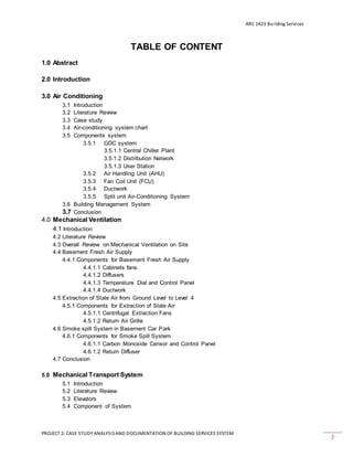 ARC 2423 Building Services
PROJECT 2: CASE STUDY ANALYSISAND DOCUMENTATION OF BUILDING SERVICES SYSTEM
2
TABLE OF CONTENT
1.0 Abstract
2.0 Introduction
3.0 Air Conditioning
3.1 Introduction
3.2 Literature Review
3.3 Case study
3.4 Air-conditioning system chart
3.5 Components system
3.5.1 GDC system
3.5.1.1 Central Chiller Plant
3.5.1.2 Distribution Network
3.5.1.3 User Station
3.5.2 Air Handling Unit (AHU)
3.5.3 Fan Coil Unit (FCU)
3.5.4 Ductwork
3.5.5 Split unit Air-Conditioning System
3.6 Building Management System
3.7 Conclusion
4.0 Mechanical Ventilation
4.1 Introduction
4.2 Literature Review
4.3 Overall Review on Mechanical Ventilation on Site
4.4 Basement Fresh Air Supply
4.4.1 Components for Basement Fresh Air Supply
4.4.1.1 Cabinets fans
4.4.1.2 Diffusers
4.4.1.3 Temperature Dial and Control Panel
4.4.1.4 Ductwork
4.5 Extraction of Stale Air from Ground Level to Level 4
4.5.1 Components for Extraction of Stale Air
4.5.1.1 Centrifugal Extraction Fans
4.5.1.2 Return Air Grille
4.6 Smoke spill System in Basement Car Park
4.6.1 Components for Smoke Spill System
4.6.1.1 Carbon Monoxide Censor and Control Panel
4.6.1.2 Return Diffuser
4.7 Conclusion
5.0 Mechanical Transport System
5.1 Introduction
5.2 Literature Review
5.3 Elevators
5.4 Component of System
 