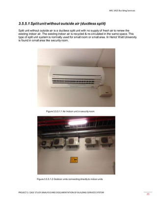 ARC 2423 Building Services
PROJECT 2: CASE STUDY ANALYSISAND DOCUMENTATION OF BUILDING SERVICES SYSTEM
20
3.5.5.1 Splitunitwithout outside air (ductless split)
Split unit without outside air is a ductless split unit with no supply of fresh air to renew the
existing indoor air. The existing indoor air is recycled & re-circulated in the same space. This
type of split unit system is normally used for small room or small area. In Heriot Watt University
is found in small area like security room.
Figure 3.5.5.1.1 An Indoor unit in security room
Figure 3.5.5.1.2 Outdoor units connecting directly to indoor units
 