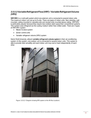 ARC 2423 Building Services
PROJECT 2: CASE STUDY ANALYSISAND DOCUMENTATION OF BUILDING SERVICES SYSTEM
21
3.5.5.2 VariableRefrigerantFlow(VRF) / Variable RefrigerantVolume
(VRV)
VRF/VRV is a multi-split system which one external unit is connected to several indoor units.
The maximum indoor unit can up to 8 units. There are types of indoor units: floor standing, wall
mounted, ceiling mounted or cassette units and ducted units mounted above ceiling. VRF/VRV
is particularly popular because they require less outdoor plant space than conventional systems.
This system uses refrigerant as the cooling medium rather than chilled water. There are 3 types
of VRF/VRV system:
 Master & slave system
 Zoned control units
 Variable refrigerant volume (VRV) system
Heriot Watt University utilized variable refrigerant volume system in their air-conditioning
system. In this system, one outdoor unit is connected to several indoor units. This system is
able to provide total versatility and each indoor unit may cool or heat independently of each
other.
Figure: 3.5.5.2.1 Diagram showing VRV system on the 4th floor (outdoor)
 