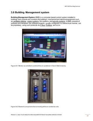 ARC 2423 Building Services
PROJECT 2: CASE STUDY ANALYSISAND DOCUMENTATION OF BUILDING SERVICES SYSTEM
22
3.6 Building Management system
Building Management System (BMS) is a computer-based control system installed in
buildings that controls and monitors the building’s mechanical and electrical equipment such
as ventilation,lighting, power systems, fire systems, and security systems. A BMS consists of
software and hardware; the software program, usually configured in a hierarchical manner, can
be proprietary, using such protocols as C-Bus, Profibus, and so on.
Figure 3.6.1 Monitor as controller to control all the air-conditioner in Heroit Watt University
Figure 3.6.2 Electronic components thatconnecting all the air conditioner units.
 