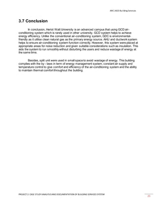 ARC 2423 Building Services
PROJECT 2: CASE STUDY ANALYSISAND DOCUMENTATION OF BUILDING SERVICES SYSTEM
23
3.7 Conclusion
In conclusion, Heriot Watt University is an advanced campus that using GCD air-
conditioning system which is rarely used in other university. GCD system helps to achieve
energy efficiency. Unlike the conventional air-conditioning system, GDC is environmental-
friendly as it utilise clean natural gas as the primary energy source. AHU and ductwork system
helps to ensure air-conditioning system function correctly. However, this system were placed at
appropriate areas for noise reduction and given suitable considerations such as insulation. This
aids the system to run smoothly without disturbing the users and reduce wastage of energy at
the same time.
Besides, split unit were used in small space to avoid wastage of energy. This building
complies with the by - laws in term of energy management system, constant air supply and
temperature control to give comfort and efficiency of the air-conditioning system and the ability
to maintain thermal comfort throughout the building.
 