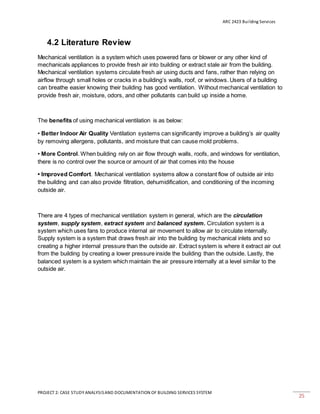 ARC 2423 Building Services
PROJECT 2: CASE STUDY ANALYSISAND DOCUMENTATION OF BUILDING SERVICES SYSTEM
25
4.2 Literature Review
Mechanical ventilation is a system which uses powered fans or blower or any other kind of
mechanicals appliances to provide fresh air into building or extract stale air from the building.
Mechanical ventilation systems circulate fresh air using ducts and fans, rather than relying on
airflow through small holes or cracks in a building’s walls, roof, or windows. Users of a building
can breathe easier knowing their building has good ventilation. Without mechanical ventilation to
provide fresh air, moisture, odors, and other pollutants can build up inside a home.
The benefits of using mechanical ventilation is as below:
• Better Indoor Air Quality Ventilation systems can significantly improve a building’s air quality
by removing allergens, pollutants, and moisture that can cause mold problems.
• More Control. When building rely on air flow through walls, roofs, and windows for ventilation,
there is no control over the source or amount of air that comes into the house
• Improved Comfort. Mechanical ventilation systems allow a constant flow of outside air into
the building and can also provide filtration, dehumidification, and conditioning of the incoming
outside air.
There are 4 types of mechanical ventilation system in general, which are the circulation
system, supply system, extract system and balanced system. Circulation system is a
system which uses fans to produce internal air movement to allow air to circulate internally.
Supply system is a system that draws fresh air into the building by mechanical inlets and so
creating a higher internal pressure than the outside air. Extract system is where it extract air out
from the building by creating a lower pressure inside the building than the outside. Lastly, the
balanced system is a system which maintain the air pressure internally at a level similar to the
outside air.
 