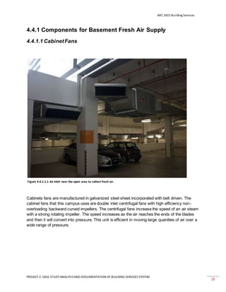 ARC 2423 Building Services
PROJECT 2: CASE STUDY ANALYSISAND DOCUMENTATION OF BUILDING SERVICES SYSTEM
28
4.4.1 Components for Basement Fresh Air Supply
4.4.1.1 CabinetFans
Cabinets fans are manufactured in galvanized steel sheet incorporated with belt driven. The
cabinet fans that this campus uses are double inlet centrifugal fans with high efficiency non-
overloading backward curved impellers. The centrifugal fans increase the speed of an air steam
with a strong rotating impeller. The speed increases as the air reaches the ends of the blades
and then it will convert into pressure. This unit is efficient in moving large quanities of air over a
wide range of pressure.
Figure 4.4.1.1.1 An Inlet near the open area to collect fresh air.
 