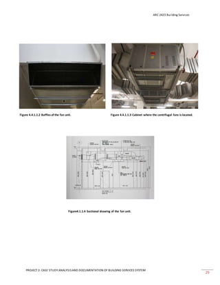 ARC 2423 Building Services
PROJECT 2: CASE STUDY ANALYSISAND DOCUMENTATION OF BUILDING SERVICES SYSTEM
29
Figure 4.4.1.1.2 Baffles of the fan unit. Figure 4.4.1.1.3 Cabinet where the centrifugal fans is located.
Figure4.1.1.4 Sectional drawing of the fan unit.
 