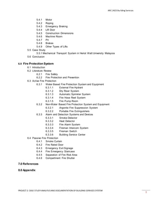 ARC 2423 Building Services
PROJECT 2: CASE STUDY ANALYSISAND DOCUMENTATION OF BUILDING SERVICES SYSTEM
3
5.4.1 Motor
5.4.2 Roping
5.4.3 Emergency Braking
5.4.4 Lift Door
5.4.5 Construction Dimensions
5.4.6 Machine Room
5.4.7 Pit
5.4.8 Brakes
5.4.9 Other Types of Lifts
5.5 Case Study
5.5.1 Mechanical Transport System in Heriot Watt University Malaysia
5.6 Conclusion
6.0 Fire Protection System
6.1 Introduction
6.2 Literature Review
6.2.1 Fire Safety
6.2.2 Fire Protection and Prevention
6.3 Active Fire Protection
6.3.1 Water Based Fire Protection System and Equipment
6.3.1.1 External Fire Hydrant
6.3.1.2 Dry Riser System
6.3.1.3 Automatic Sprinkler System
6.3.1.4 Fire Hose Reel System
6.3.1.5 Fire Pump Room
6.3.2 Non-Water Based Fire Protection System and Equipment
6.3.2.1 Argonite Fire Suppression System
6.3.2.2 Portable Fire Extinguishers
6.3.3 Alarm and Detection Systems and Devices
6.3.3.1 Smoke Detector
6.3.3.2 Heat Detector
6.3.3.3 Fire Alarm System
6.3.3.4 Fireman Intercom System
6.3.3.5 Fireman Switch
6.3.3.6 Building Service Center
6.4 Passive Fire Protection
6.4.1 Smoke Curtain
6.4.2 Fire Rated Door
6.4.3 Emergency Exit Signage
6.4.4 Fire Emergency Staircase
6.4.5 Separation of Fire Risk Area
6.4.6 Compartment Fire Shutter
7.0 References
8.0 Appendix
 