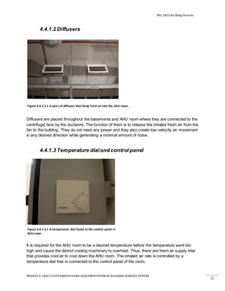 ARC 2423 Building Services
PROJECT 2: CASE STUDY ANALYSISAND DOCUMENTATION OF BUILDING SERVICES SYSTEM
30
4.4.1.2 Diffusers
Diffusers are placed throughout the basements and AHU room where they are connected to the
centrifugal fans by the ductwork. The function of them is to release the inhaled fresh air from the
fan to the building. They do not need any power and they also create low-velocity air movement
in any desired direction while generating a minimal amount of noise.
4.4.1.3 Temperature dialand control panel
It is required for the AHU room to be a desired temperature before the temperature went too
high and cause the district cooling machinery to overheat. Thus, there are fresh air supply inlet
that provides cool air to cool down the AHU room. The inhaled air rate is controlled by a
temperature dial that is connected to the control panel of the room.
Figure 4.4.1.2.1 A pairs of diffusers that bring fresh airinto the AHU room.
Figure 4.4.1.3.1 A temperature dial found at the control panel in
AHU room
 