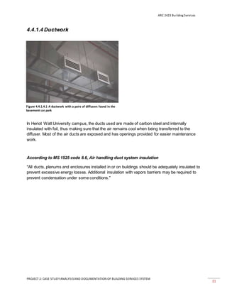 ARC 2423 Building Services
PROJECT 2: CASE STUDY ANALYSISAND DOCUMENTATION OF BUILDING SERVICES SYSTEM
31
4.4.1.4 Ductwork
In Heriot Watt University campus, the ducts used are made of carbon steel and internally
insulated with foil, thus making sure that the air remains cool when being transferred to the
diffuser. Most of the air ducts are exposed and has openings provided for easier maintenance
work.
According to MS 1525 code 8.6, Air handling duct system insulation
"All ducts, plenums and enclosures installed in or on buildings should be adequately insulated to
prevent excessive energy losses. Additional insulation with vapors barriers may be required to
prevent condensation under some conditions."
Figure 4.4.1.4.1 A ductwork with a pairs of diffusers found in the
basement car park
 