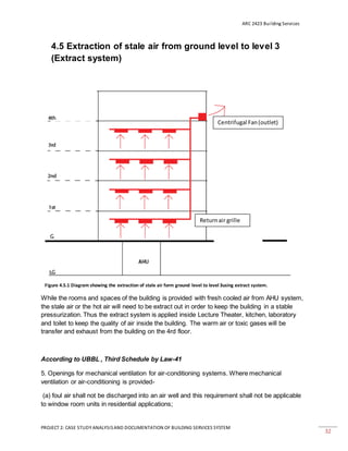 ARC 2423 Building Services
PROJECT 2: CASE STUDY ANALYSISAND DOCUMENTATION OF BUILDING SERVICES SYSTEM
32
4.5 Extraction of stale air from ground level to level 3
(Extract system)
While the rooms and spaces of the building is provided with fresh cooled air from AHU system,
the stale air or the hot air will need to be extract out in order to keep the building in a stable
pressurization. Thus the extract system is applied inside Lecture Theater, kitchen, laboratory
and toilet to keep the quality of air inside the building. The warm air or toxic gases will be
transfer and exhaust from the building on the 4rd floor.
According to UBBL , Third Schedule by Law-41
5. Openings for mechanical ventilation for air-conditioning systems. Where mechanical
ventilation or air-conditioning is provided-
(a) foul air shall not be discharged into an air well and this requirement shall not be applicable
to window room units in residential applications;
Centrifugal Fan(outlet)
Returnair grille
Figure 4.5.1 Diagram showing the extraction of stale air form ground level to level 3using extract system.
 