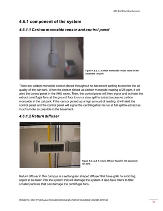 ARC 2423 Building Services
PROJECT 2: CASE STUDY ANALYSISAND DOCUMENTATION OF BUILDING SERVICES SYSTEM
36
4.6.1 component of the system
4.6.1.1 Carbon monoxidecensor and control panel
There are carbon monoxide censor placed throughout he basement parking to monitor the air
quality of the car park. When the censor picked up carbon monoxide reading of 25 ppm, it will
alert the control panel in the AHU room. Then, the control panel will then signal and activate the
extract centrifugal fans at the ground floor to run a slow spill to extract excessive carbon
monoxide in the car park. If the censor picked up a high amount of reading, it will alert the
control panel and the control panel will signal the centrifugal fan to run at full spill to extract as
much smoke as possible in the basement.
4.6.1.2 Return diffuser
Return diffuser in this campus is a rectangular shaped diffuser that have grille to avoid big
object to be taken into the system that will damage the system. It also have filters to filter
smaller particles that can damage the centrifugal fans.
Figure 4.6.1.1.1 Carbon monoxide censor found in the
basement car park
Figure 4.6.1.2.1 A return diffuser found in the basement
car park.
 