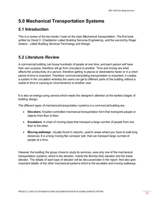 ARC 2423 Building Services
PROJECT 2: CASE STUDY ANALYSISAND DOCUMENTATION OF BUILDING SERVICES SYSTEM
38
5.0 Mechanical Transportation Systems
5.1 Introduction
This is a review of the two books I read on the topic Mechanical transportation. The first book
written by David V. Chadderton called Building Services Engineering, and the second by Roger
Greeno , called Building Services Technology and Design.
5.2 Literature Review
A commercial building can house hundreds of people at one time, and each person will have
their own purpose, therefore will go from one place to another. Time and money are what
affects the productivity of a person, therefore getting to places or destinations faster or in a short
period of time is important. Therefore commercial building transportation is important; it creates
a system in the circulation whereby the users can get to different parts of the building without a
waste of time or causing an inconvenience to another user.
It is also an energy-using service which needs the designer’s attention at the earliest stages of
building design.
The different types of mechanical transportation systems in a commercial building are:
 Elevators: A button-controlled mechanical transportation form that transports people or
objects from floor to floor.
 Escalators: A chain of moving steps that transport a large number of people from one
floor to the other.
 Moving walkways: Usually found in airports, used In areas where you have to walk long
distances. It is a long moving flat conveyor belt, that can transport large number of
people at a time.
However the building the group chose to study its services, uses only one of the mechanical
transportation systems, which is the elevator, mainly the Bomba (fire) elevator and the tower
elevator. The details of each type of elevator will be discussed later in the report. And also give
important details of the other mechanical systems which is the escalator and moving walkways.
.
 