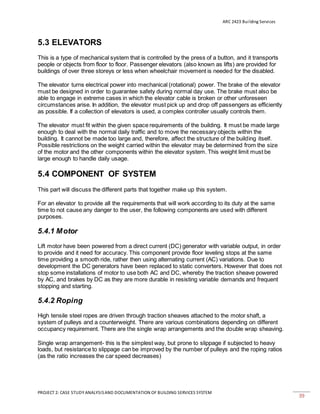 ARC 2423 Building Services
PROJECT 2: CASE STUDY ANALYSISAND DOCUMENTATION OF BUILDING SERVICES SYSTEM
39
5.3 ELEVATORS
This is a type of mechanical system that is controlled by the press of a button, and it transports
people or objects from floor to floor. Passenger elevators (also known as lifts) are provided for
buildings of over three storeys or less when wheelchair movement is needed for the disabled.
The elevator turns electrical power into mechanical (rotational) power. The brake of the elevator
must be designed in order to guarantee safety during normal day use. The brake must also be
able to engage in extreme cases in which the elevator cable is broken or other unforeseen
circumstances arise. In addition, the elevator must pick up and drop off passengers as efficiently
as possible. If a collection of elevators is used, a complex controller usually controls them.
The elevator must fit within the given space requirements of the building. It must be made large
enough to deal with the normal daily traffic and to move the necessary objects within the
building. It cannot be made too large and, therefore, affect the structure of the building itself.
Possible restrictions on the weight carried within the elevator may be determined from the size
of the motor and the other components within the elevator system. This weight limit must be
large enough to handle daily usage.
5.4 COMPONENT OF SYSTEM
This part will discuss the different parts that together make up this system.
For an elevator to provide all the requirements that will work according to its duty at the same
time to not cause any danger to the user, the following components are used with different
purposes.
5.4.1 Motor
Lift motor have been powered from a direct current (DC) generator with variable output, in order
to provide and it need for accuracy. This component provide floor leveling stops at the same
time providing a smooth ride, rather then using alternating current (AC) variations. Due to
development the DC generators have been replaced to static converters. However that does not
stop some installations of motor to use both AC and DC, whereby the traction sheave powered
by AC, and brakes by DC as they are more durable in resisting variable demands and frequent
stopping and starting.
5.4.2 Roping
High tensile steel ropes are driven through traction sheaves attached to the motor shaft, a
system of pulleys and a counterweight. There are various combinations depending on different
occupancy requirement. There are the single wrap arrangements and the double wrap sheaving.
Single wrap arrangement- this is the simplest way, but prone to slippage if subjected to heavy
loads, but resistance to slippage can be improved by the number of pulleys and the roping ratios
(as the ratio increases the car speed decreases)
 