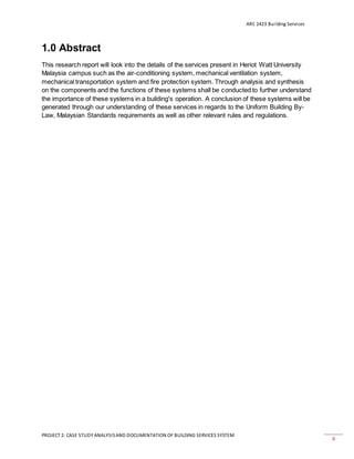 ARC 2423 Building Services
PROJECT 2: CASE STUDY ANALYSISAND DOCUMENTATION OF BUILDING SERVICES SYSTEM
4
1.0 Abstract
This research report will look into the details of the services present in Heriot Watt University
Malaysia campus such as the air-conditioning system, mechanical ventilation system,
mechanical transportation system and fire protection system. Through analysis and synthesis
on the components and the functions of these systems shall be conducted to further understand
the importance of these systems in a building's operation. A conclusion of these systems will be
generated through our understanding of these services in regards to the Uniform Building By-
Law, Malaysian Standards requirements as well as other relevant rules and regulations.
 