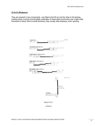 ARC 2423 Building Services
PROJECT 2: CASE STUDY ANALYSISAND DOCUMENTATION OF BUILDING SERVICES SYSTEM
42
5.4.4 Lift doors
They are required in two components , one fitted to the lift car and the other to the landing.
Landing doors must be incombustible, preferably of sheet steel construction over a light steel
framework of about 30mm overall thickness, they usually slide sideways, when opening.
Figure 5.4.4.1
Lift doors
 