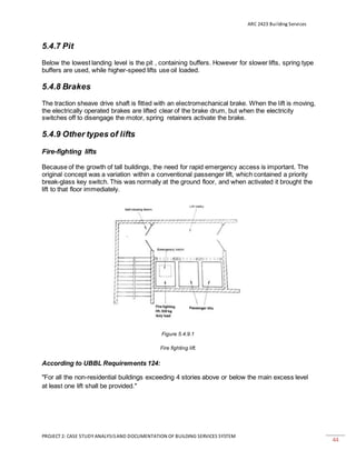 ARC 2423 Building Services
PROJECT 2: CASE STUDY ANALYSISAND DOCUMENTATION OF BUILDING SERVICES SYSTEM
44
5.4.7 Pit
Below the lowest landing level is the pit , containing buffers. However for slower lifts, spring type
buffers are used, while higher-speed lifts use oil loaded.
5.4.8 Brakes
The traction sheave drive shaft is fitted with an electromechanical brake. When the lift is moving,
the electrically operated brakes are lifted clear of the brake drum, but when the electricity
switches off to disengage the motor, spring retainers activate the brake.
5.4.9 Other types of lifts
Fire-fighting lifts
Because of the growth of tall buildings, the need for rapid emergency access is important. The
original concept was a variation within a conventional passenger lift, which contained a priority
break-glass key switch. This was normally at the ground floor, and when activated it brought the
lift to that floor immediately.
Figure 5.4.9.1
Fire fighting lift.
According to UBBL Requirements 124:
"For all the non-residential buildings exceeding 4 stories above or below the main excess level
at least one lift shall be provided."
 