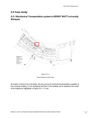 ARC 2423 Building Services
PROJECT 2: CASE STUDY ANALYSISAND DOCUMENTATION OF BUILDING SERVICES SYSTEM
45
5.5 Case study
5.5.1 Mechanical Transportation system in HERIOT WATT university
Malaysia.
Figure 5.5.1.1
Heriot watt ground floor plan
At location 4 which is the main lobby, the only source of mechanical transportation available at
this university building. It runs throughout the floors of the building and is situated at the center
of the building as highlighted in Figure 5.5.1.1 in red.
 