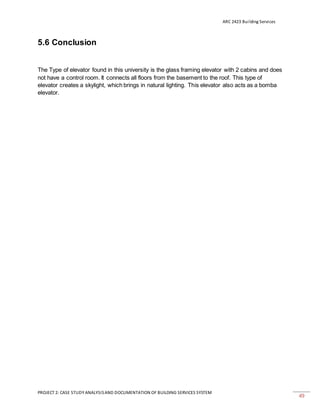 ARC 2423 Building Services
PROJECT 2: CASE STUDY ANALYSISAND DOCUMENTATION OF BUILDING SERVICES SYSTEM
49
5.6 Conclusion
The Type of elevator found in this university is the glass framing elevator with 2 cabins and does
not have a control room. It connects all floors from the basement to the roof. This type of
elevator creates a skylight, which brings in natural lighting. This elevator also acts as a bomba
elevator.
 