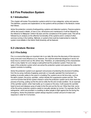 ARC 2423 Building Services
PROJECT 2: CASE STUDY ANALYSISAND DOCUMENTATION OF BUILDING SERVICES SYSTEM
50
6.0 Fire Protection System
6.1 Introduction
This chapter will review Fire protection systems which is in two categories: active and passive.
The definition, purpose and explanations on the systems will be provided in the literature review
that follows.
Active fire protection consists of extinguishing systems and detection systems. Passive systems
will be discussed in details, of how it runs, dimensions and maintenance. It will be followed by
the reference to Malaysian Uniform By-laws and the compliance of the system used. This will be
followed by an analysis on the effective functionality of the systems and in context of other
services running in the building. Methods or systems that could be implemented to make the
system more reliable in the Heriot Watt University will be featured.
6.2 Literature Review
6.2.1 Fire Safety
Fire, is a source that plays an important role in our daily life since the discovery of this resource
bring more and more influence to us. However, fire could be extremely dangerous if we do not
know how to control it and our life will be risky. Therefore, an understanding of the characteristic
of fire is very helpful for us to design a well-performed fire protection system.There are two
types of fire protection system which are active fire protection system and passive fire protection
system consists in a building.
Active fire protection system is an approach and process of protecting the structure of building
from fire by using methods of applying automatic or manually operated fire mechanical in a
building to provide safety to the users in a building.The systems are on full time duty, such as
fire alarm system, fire pump, sprinkler, carbon dioxide fire suppression system and etc. The
common function that all the system shared in active fire protection system are to slow down the
process of burning, putting out the fire and to notify the fire and smoke condition. As an example
of the sprinkler system, when heat builds up in a space or fire area, it will causes the sprinkler
head to burst and releases spray of water to the fire and put the fire out. Other than that, some
of the fire active protection systems needs to manually operate by human. For example, the fire
extinguisher, which are provided in a building to allow people to fight against the fire during fire
emergency. Active fire protection system always required a certain amount of motion and
response in order for it to function.
 