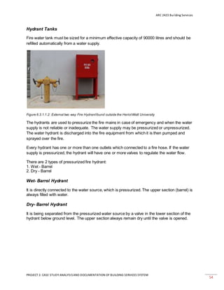ARC 2423 Building Services
PROJECT 2: CASE STUDY ANALYSISAND DOCUMENTATION OF BUILDING SERVICES SYSTEM
54
Hydrant Tanks
Fire water tank must be sized for a minimum effective capacity of 90000 litres and should be
refilled automatically from a water supply.
Figure 6.3.1.1.2: External two way Fire Hydrantfound outside the HeriotWatt University
The hydrants are used to pressurize the fire mains in case of emergency and when the water
supply is not reliable or inadequate. The water supply may be pressurized or unpressurized.
The water hydrant is discharged into the fire equipment from which it is then pumped and
sprayed over the fire.
Every hydrant has one or more than one outlets which connected to a fire hose. If the water
supply is pressurized, the hydrant will have one or more valves to regulate the water flow.
There are 2 types of pressurized fire hydrant:
1. Wet - Barrel
2. Dry - Barrel
Wet- Barrel Hydrant
It is directly connected to the water source, which is pressurized. The upper section (barrel) is
always filled with water.
Dry- Barrel Hydrant
It is being separated from the pressurized water source by a valve in the lower section of the
hydrant below ground level. The upper section always remain dry until the valve is opened.
 