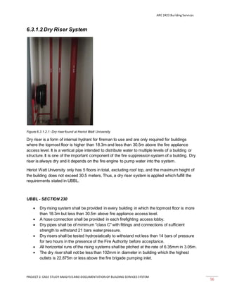 ARC 2423 Building Services
PROJECT 2: CASE STUDY ANALYSISAND DOCUMENTATION OF BUILDING SERVICES SYSTEM
56
6.3.1.2 Dry Riser System
Figure 6.3.1.2.1: Dry riser found at Heriot Watt University
Dry riser is a form of internal hydrant for fireman to use and are only required for buildings
where the topmost floor is higher than 18.3m and less than 30.5m above the fire appliance
access level. It is a vertical pipe intended to distribute water to multiple levels of a building or
structure. It is one of the important component of the fire suppression system of a building. Dry
riser is always dry and it depends on the fire engine to pump water into the system.
Heriot Watt University only has 5 floors in total, excluding roof top, and the maximum height of
the building does not exceed 30.5 meters. Thus, a dry riser system is applied which fulfill the
requirements stated in UBBL.
UBBL - SECTION 230
 Dry rising system shall be provided in every building in which the topmost floor is more
than 18.3m but less than 30.5m above fire appliance access level.
 A hose connection shall be provided in each firefighting access lobby.
 Dry pipes shall be of minimum "class C" with fittings and connections of sufficient
strength to withstand 21 bars water pressure.
 Dry risers shall be tested hydrostatically to withstand not less than 14 bars of pressure
for two hours in the presence of the Fire Authority before acceptance.
 All horizontal runs of the rising systems shall be pitched at the rate of 6.35mm in 3.05m.
 The dry riser shall not be less than 102mm in diameter in building which the highest
outlets is 22.875m or less above the fire brigade pumping inlet.
 