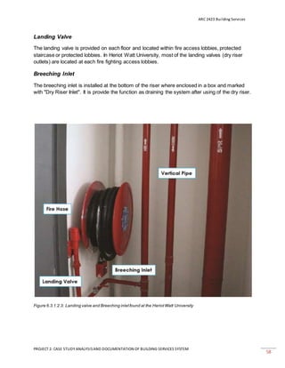 ARC 2423 Building Services
PROJECT 2: CASE STUDY ANALYSISAND DOCUMENTATION OF BUILDING SERVICES SYSTEM
58
Landing Valve
The landing valve is provided on each floor and located within fire access lobbies, protected
staircase or protected lobbies. In Heriot Watt University, most of the landing valves (dry riser
outlets) are located at each fire fighting access lobbies.
Breeching Inlet
The breeching inlet is installed at the bottom of the riser where enclosed in a box and marked
with "Dry Riser Inlet". It is provide the function as draining the system after using of the dry riser.
Figure 6.3.1.2.3: Landing valve and Breeching inletfound at the HeriotWatt University
 